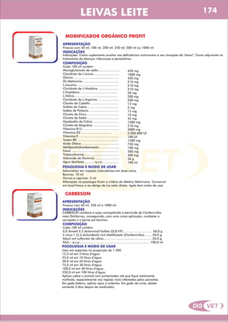 DIS VET
DIS VET
LEIVAS LEITE
MODIFICADOR ORGÂNICO PROFIT
APRESENTAÇÃO
COMPOSIÇÃO
Cada 100 ml contêm:
Monoglutamato de sódio.......................
Cloridrato de L-Lisina............................
Glicina .................................................
DL-Metionina .......................................
L-Leucina ............................................
Cloridrato de L-Histidina ......................
L-Triptofano ........................................
L-Valina ..............................................
Cloridrato de L-Arginina .......................
Cloreto de Cobalto ..............................
Sulfato de Cobre .................................
Iodeto de Potássio ...............................
Cloreto de Zinco ..................................
Cloreto de Sódio ..................................
Hipofosfito de Cálcio ...........................
Cloreto de Magnésio ............................
Vitamina B12 .......................................
Vitamina D2 ................................
Vitamina E ...........................................
Tween 80 ............................................
Ácido Oleico ........................................
Metilparahidroxibenzoato .....................
Fenol ..................................................
Trietanolamina ....................................
Hidróxido de Alumínio ..........................
Água destilada .......... q.s.p..................
INDICAÇÕES
Indicações: Como suplemento auxiliar nas deficiências nutricionais e nas situações de ''stress''. Como adjuvante no
tratamento de doenças infecciosas e parasitárias.
Frascos com 50 ml, 100 ml, 200 ml, 250 ml, 500 ml ou 1000 ml.
POSOLOGIA E MODO DE USAR
Administrar em injeções subcutâneas em dose única.
Bovinos: 10 ml
Ovinos e caprinos: 5 ml
Alterações na posologia ficam a critério do Médico Veterinário. Conservar
em local fresco e ao abrigo da luz solar direta. Agite bem antes de usar.
420 mg
1000 mg
420 mg
210 mg
210 mg
210 mg
50 mg
200 mg
200 mg
13 mg
2 mg
15 mg
10 mg
42 mg
1500 mg
210 mg
5000 mg
2.000.000 UI
100 UI
1300 mg
750 mg
100 mg
500 mg
400 mg
30 g
100 ml
CARBESON
APRESENTAÇÃO
COMPOSIÇÃO
Cada 100 ml contêm:
0,0 dimetil 2,2 diclorovinil fosfato (D.D.V.P)................................ 60,0 g
2 cloro 1 (2,4 diclorofenil) vinil dietilfostato (Clorfenvinfos)........ 20,0 g
Alquil aril sulfonato de cálcio.................................................... 20,0 g
Xilol... q.s.p............................................................................ 100,0 ml
INDICAÇÕES
CARBESON combina a ação carrapaticida e bernicida de Clorfenvinfos
mais Dichlorvos, conseguindo, com uma única aplicação, combater o
carrapato e o berne em bovinos.
Frascos com 50 ml, 250 ml e 1000 ml
POSOLOGIA E MODO DE USAR
Usar em aspersão na proporção de 1:400
12,5 ml em 5 litros d’água
25,0 ml em 10 litros d’água
50,0 ml em 20 litros d’água
75,0 ml em 30 litros d’água
100,0 ml em 40 litros d’água
250,0 ml em 100 litros d’água
Aplicar sobre o animal com pulverizador até que fique totalmente
molhado, especialmente nas regiões mais infestadas pelos parasitas.
Em gado leiteiro, aplicar após a ordenha. Em gado de corte, abater
somente 3 dias depois de medicados.
174
 