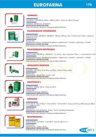 DIS VET
DIS VET
EUROFARMA
NEWMAST
APRESENTAÇÃO
COMPOSIÇÃO
Neomicina – espiramicina – flumetasona.
2 g /100 ml – 7.692.300 UI / 100 ml – 0,0025 g 100 ml – Frasco com 100 ml (10 doses)
POSOLOGIA E MODO DE USAR
Venda sob prescrição, aplicação e orientação do Médico Veterinário
PULMODRAZIN VETERINÁRIO
APRESENTAÇÃO
COMPOSIÇÃO
Princípio ativo
Benzilpenicilina procaína – benzilpenicilina potássica – esteptromicina – isoniazida – prednisolona – dil estéril.
Cada frasco contém: 300.000 UI – 200.000 UI – 200 mg – 500 mg -5 mg – 2 ml.Caixa com 1 frasco + ampola de
diluente com 2 ml.
POSOLOGIA E MODO DE USAR
Venda sob prescrição, aplicação e orientação do Médico Veterinário
PULMODRAZIN REFORÇADO
APRESENTAÇÃO
COMPOSIÇÃO
Benzilpenicilina procaína – benzilpenicilina potássica – esteptromicina – isoniazida – prednisolona – dil estéril.
Cada fr contém: 1.000.000 UI – 500.000 UI – 1 g – 20 mg – 10 ml – Caixa com 1 frasco - + 1 amp de dil com 10 ml.
POSOLOGIA E MODO DE USAR
Venda sob prescrição, aplicação e orientação do Médico Veterinário
UNGUENTO PEARSON
APRESENTAÇÃO
COMPOSIÇÃO
Princípio ativo
Óxido de Zinco – Óleo de Pinho – Caulim – Xilol.
20 g/100 g – 5 g/ 100 g / 32 g/100 g – 6 g/100 g – Pote com 250 g e 700 g.
POSOLOGIA E MODO DE USAR
Venda sob prescrição, aplicação e orientação do Médico Veterinário
ANESTÉSICO L
APRESENTAÇÃO
COMPOSIÇÃO
Princípio ativo
Cloridrato de Lidocaína - Epinefrina
2 g/100 ml – 0,002 g/ 100 ml – Frasco com 50 ml.
POSOLOGIA E MODO DE USAR
Venda sob prescrição, aplicação e orientação do Médico Veterinário
CREOLINA
APRESENTAÇÃO
COMPOSIÇÃO
Princípio ativo
Hidrocarbonetos deriv. Do Coal Tar – Cresóis – Fenóis – Emulsificante Saponáceo
56 ml/ 100 ml – 10,5 ml/100 ml – 10,5 ml/100 ml – 15,5 ml/100 ml – Frasco com 50 ml e 100 ml Lata com 500 ml
e 1 L e Balde com 20 L.
POSOLOGIA E MODO DE USAR
Venda sob prescrição, aplicação e orientação do Médico Veterinário
CRUZWALDINA
APRESENTAÇÃO
COMPOSIÇÃO
Princípio ativo
Hidrocarbonetos - Cresóis – Fenóis.
58,8 ml/100 ml – 6 ml/100 ml – 6 ml/100 ml – Lata com 500 ml e 1 L
POSOLOGIA E MODO DE USAR
Venda sob prescrição, aplicação e orientação do Médico Veterinário.
176
 