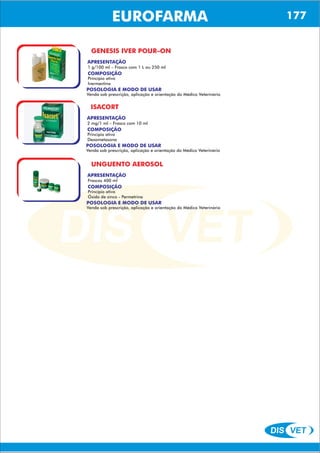 DIS VET
DIS VET
EUROFARMA
GENESIS IVER POUR–ON
APRESENTAÇÃO
COMPOSIÇÃO
Princípio ativo
Ivermectina
1 g/100 ml – Frasco com 1 L ou 250 ml
POSOLOGIA E MODO DE USAR
Venda sob prescrição, aplicação e orientação do Médico Veterinário
ISACORT
APRESENTAÇÃO
COMPOSIÇÃO
Princípio ativo
Dexametasona
2 mg/1 ml – Frasco com 10 ml
POSOLOGIA E MODO DE USAR
Venda sob prescrição, aplicação e orientação do Médico Veterinário
UNGUENTO AEROSOL
APRESENTAÇÃO
COMPOSIÇÃO
Princípio ativo
Óxido de zinco - Permetrina
Frascos 400 ml
POSOLOGIA E MODO DE USAR
Venda sob prescrição, aplicação e orientação do Médico Veterinário
177
 