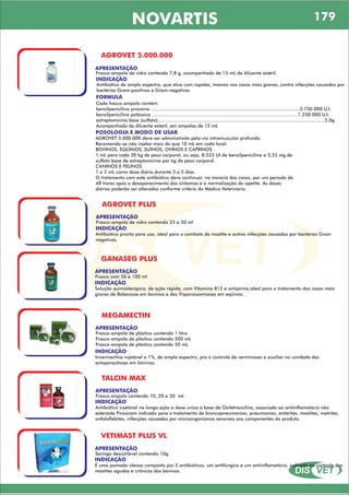 DIS VET
DIS VET
NOVARTIS 179
AGROVET 5.000.000
APRESENTAÇÃO
INDICAÇÃO
Antibiótico de amplo espectro, que atua com rapidez, mesmo nos casos mais graves, contra infecções causadas por
bactérias Gram-positivas e Gram-negativas
Frasco-ampola de vidro contendo 7,8 g, acompanhado de 15 mL de diluente estéril.
FORMULA
Cada frasco-ampola contém:
benzilpenicilina procaína .........................................................................................................3.750.000 U.I.
benzilpenicilina potássica .......................................................................................................1.250.000 U.I.
estreptomicina base (sulfato)......................................................................................................................2,0g
Acompanhado de diluente estéril, em ampolas de 15 mL
POSOLOGIA E MODO DE USAR
AGROVET 5.000.000 deve ser administrado pela via intramuscular profunda.
Recomenda-se não injetar mais do que 10 mL em cada local.
BOVINOS, EQÜINOS, SUÍNOS, OVINOS E CAPRINOS
1 mL para cada 30 kg de peso corporal, ou seja, 8.333 UI de benzilpenicilina e 3,33 mg de
sulfato base de estreptomicina por kg de peso corporal.
CANINOS E FELINOS
1 a 2 mL como dose diária durante 3 a 5 dias.
O tratamento com este antibiótico deve continuar, na maioria dos casos, por um período de
48 horas após o desaparecimento dos sintomas e a normalização do apetite. As doses
diárias poderão ser alteradas conforme critério do Médico Veterinário.
AGROVET PLUS
APRESENTAÇÃO
INDICAÇÃO
Antibiótico pronto para uso, ideal para o combate da mastite e outras infecções causadas por bactérias Gram
negativas.
Frasco-ampola de vidro contendo 25 e 50 ml
GANASEG PLUS
APRESENTAÇÃO
INDICAÇÃO
Solução quimioterápica, de ação rápida, com Vitamina B12 e antipirina,ideal para o tratamento dos casos mais
graves de Babesiose em bovinos e das Tripanossomíases em eqüinos.
Frasco com 50 e 100 ml
MEGAMECTIN
APRESENTAÇÃO
INDICAÇÃO
Invermectina injetável a 1%, de amplo espectro, pra o controle de verminoses e auxiliar no combate das
ectoparasitoses em bovinos.
Frasco-ampola de plástico contendo 1 litro
Frasco-ampola de plástico contendo 500 mL
Frasco-ampola de plástico contendo 50 mL
TALCIN MAX
APRESENTAÇÃO
INDICAÇÃO
Antibiótico injetável na longa ação e dose única á base de Oxitetraciclina, associada ao antiinflamatório não
esteróide Piroxicam indicado para o tratamento de broncopneumonias, pneumonias, enterites, mastites, metrites,
onfaloflebites, infecções causadas por microorganismos sensíveis aos componentes do produto.
Frasco ampola contendo 10, 20 e 50 mL
VETIMAST PLUS VL
APRESENTAÇÃO
INDICAÇÃO
É uma pomada oleosa composta por 2 antibióticos, um antifúngico e um antiinflamatório, indicada no controle das
mastites agudas e crônicas dos bovinos.
Seringa descartável contendo 10g
 