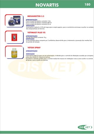DIS VET
DIS VET
NOVARTIS 180
MEGAMECTIN 3.5
APRESENTAÇÃO
INDICAÇÃO
Invermectina injetável a 3,5%,de longa ação e amplo espectro, para o controle de verminoses e auxiliar no combate
das ectoparasitoses em bovinos.
Frasco-ampola de plástico contendo 1 litro
Frasco-ampola de plástico contendo 500 mL
Frasco-ampola de plástico contendo 50 mL
VETIMAST PLUS VS
APRESENTAÇÃO
INDICAÇÃO
É uma pomada oleosa composta por 2 antibióticos desenvolvida para o tratamento e prevenção das mastites fora
do período de lactação.
Seringa descartável contendo 10 g
VETOR SPRAY
APRESENTAÇÃO
INDICAÇÃO
Cipermetrina High Cis para uso em pulverização, é indicado para o controle de infestações causadas por carrapatos,
mosca dos chifres (H. irritans) em bovinos.
O produto é indicado também para o controle residual de moscas em instalações rurais e como auxiliar no controle
de bernes, sarna e piolho em bovinos.
 