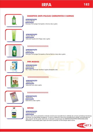 DIS VET
DIS VET
IRFA
SHAMPOO ANTI-PULGAS CARRAPATOS E SARNAS
APRESENTAÇÃO
INDICAÇÃO
Shampoo Anti-pulgas Carrapatos e Sarnas cães e gatos
Frascos 500 ml
APRESENTAÇÃO
INDICAÇÃO
Sabonete Líquido Anti-Pulgas cães e gatos
Frascos 500 ml
111111111111111111
APRESENTAÇÃO
INDICAÇÃO
Shampoo Anti-pulgas Carrapatos e Sarnas Banho e tosa cães e gatos
Frascos 5 lt
PIPI MODOS
APRESENTAÇÃO
INDICAÇÃO
Pipi modos Adestrador Sanitário lugares desejados cães
Frascos 30 ml
111111111111111111
APRESENTAÇÃO
INDICAÇÃO
Sabonete coco cães e gatos
Tablete 80 g
111111111111111111
APRESENTAÇÃO
INDICAÇÃO
Sabonete ex cães e gatos
Tablete 80 g
KEVAC
APRESENTAÇÃO
INDICAÇÃO
kevac e uma vacina polivalente contendo amostras de moraxella bovis coletada dos animais portadores da doença,
existentes na propriedade (autógena). A vacina e obtida da cultura de moraxella bovis piliada, esmulsificada em
óleo mineral, de alto poder adjuvante. É indicada na prevenção da CERATOCONJUTIVITE INFECCIOSA DOS
BOVINOS, ocasionadas pelas cepas de M.bovis presentes na formulação desta vacina.
Frascos de 90 ml
182
 