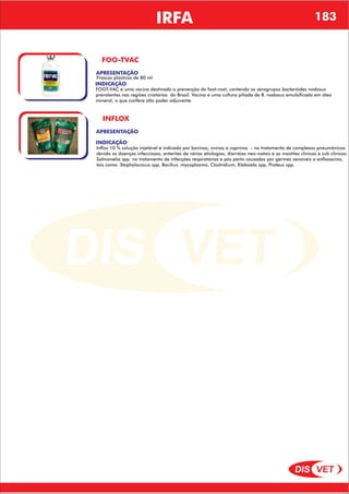 DIS VET
DIS VET
IRFA
FOO-TVAC
APRESENTAÇÃO
INDICAÇÃO
FOOT-VAC é uma vacina destinada a prevenção do foot-root, contendo os serogrupos bacteróides nodosus
prevalentes nas regiões criatórias do Brasil. Vacina é uma cultura piliada de B. nodosus emulsificada em óleo
mineral, o que confere alto poder adjuvante.
Frascos plásticos de 80 ml
INFLOX
APRESENTAÇÃO
INDICAÇÃO
Inflox 10 % solução injetável é indicado por bovinos, ovinos e caprinos - no tratamento de complexos pneumônicos
devido as doenças infecciosas, enterites de várias etiologias, diarréias neo-natais e as mastites clinicas e sub clinicas.
Salmonelia spp. no tratamento de infecções respiratórias e pós parto causadas por germes sensíveis a enfloxacina,
tais como: Staphylococus spp, Bacilius .mycoplasma, Clostridium, Klebsiela spp, Proteus spp.
183
 