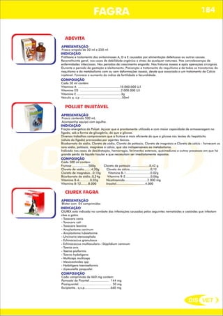 DIS VET
DIS VET
FAGRA 184
ADEVITA
APRESENTAÇÃO
INDICAÇÃO
Profilaxia e tratamento das avitaminoses A, D e E causadas por alimentação defeituosa ou outras causas.
Reconstituinte geral, nos casos de debilidade orgânica e stress de qualquer natureza. Nas convalescenças de
enfermidades infecciosas. Nos períodos de crescimento engorda. Nas fraturas ósseas e após operações cirúrgicas.
Durante o período de gestação e aleitamento. Prevenção e tratamento do raquitismo e de todos os transtornos do
raquitismo e do metabolismo com ou sem deformações ósseas, desde que associado a um tratamento de Cálcio
injetável. Favorece o aumento do índice de fertilidade e fecundidade.
Frasco ampola de 50 ml e 250 ml
COMPOSIÇÃO
Cada 50 ml contém
Vitamina A ..............................................10.000.000 U.I
Vitamina D3 .............................................2.000.000 U.I
Vitamina E ................................................ 3g
Veiculo q .s.p ..............................................50ml
POLIJET INJETÁVEL
APRESENTAÇÃO
INDICAÇÃO
Fração energética do Polijet. Açúcar que é prontamente utilizado e com maior capacidade de armazenagem no
fígado, sob a forma de glicogênio, do que a glicose.
Diversos trabalhos comprovaram que a frutose é mais eficiente do que a glicose nas lesões do hepatócito
(célula do fígado) provocadas por agentes tóxicos.
Bicabornato de sódio, Cloreto de sódio, Cloreto de potássio, Cloreto de magnésio e Cloreto de cálcio - fornecem os
íons sódio, potássio, magnésio e cálcio, que são indispensáveis ao metabolismo.
Indicado nos casos de desidratação, hemorragia, ferimentos extensos, queimaduras e outros processos em que há
grande perda de líquido tissular e que necessitam ser imediatamente repostos.
Frasco contendo 500 mL.
Acompanha equipo com agulha.
COMPOSIÇÃO
Cada 500 ml contém
Frutose ..................500g Cloreto de potássio ....................0,42 g
Cloreto de sódio........4,30g Cloreto de cálcio.......................0,12
Cloreto de magnésio...0,10g Vitamina B-1...........................0,02g
Bicarbonato de sódio..0,24g Vitamina B-2............................0,06g
Vitamina B-6............0,03g Nicotinamida.........................2.000 mg
Vitamina B-12........8.000 Inositol................................4.000
CIUREX FAGRA
APRESENTAÇÃO
INDICAÇÃO
CIUREX está indicado no combate das infestações causadas pelos seguintes nematóides e cestóides que infestam
cães e gatos.
- Toxocara canis
- Toxocara cati
- Toxocara leonina
- Ancylostoma caninum
- Ancylostoma tubaetorme
- Uncinaria stenocephala
- Echinococcus granulosus
- Echinococcus multiocularis - Dipylidium caninum
- Taenia ovis
- Taenia pisiformis
- Taenia hydatigena
- Multiceps multiceps
- Mesocestoides spp
- Hydatigera taeniaeformis
- Joyeuxiella pasqualei
Blister com 04 comprimidos
COMPOSIÇÃO
Cada comprimido de 660 mg contém:
Pamoato de Pirantel ..................... 144 mg
Praziquantel. ................................... 50 mg
Excipiente.. q.s.p.............................660 mg
 