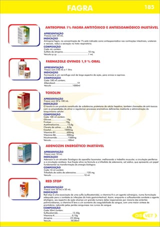 DIS VET
DIS VET
FAGRA 185
ANTROPINA 1% FAGRA ANTITÓXICO E ANTIESOAMÓDICO INJETÁVEL
APRESENTAÇÃO
INDICAÇÃO
Antropina fagra, na concentração de 1% está indicado como antiespasmódico nas contrações intestinais, ureterais
e vesicais, reduz a secreção no trato respiratório.
Frascos com 20 mL.
COMPOSIÇÃO
Cada mL contém:
Sulfato de atropina.......................................10 mg
Veículo q.s.p. ...............................................1 mL
FARMAZOLE OVINOS 1,9 % ORAL
APRESENTAÇÃO
INDICAÇÃO
Farmazole é um vermífugo oral de largo espectro de ação, para ovinos e caprinos.
Frasco com 250 mL e 1 litro.
COMPOSIÇÃO
Cada 100 ml contem;
Albendazol..................................19
Veiculo ................................1000ml
TOXOLIN
APRESENTAÇÃO
INDICAÇÃO
O toxolin e um produto constituído de substâncias protetoras de célula hepática, também chamados de anti-toxicos
com as propiedades de ativar e regularizar processos enzimáticos deficientes mediante a administração do
bioquimismo celular.
Frasco com 20 e 100 mL.
COMPOSIÇÃO
Cada 100 ml contem:
Glicose........................10g
Frutose.......................10g
Acetilmetionina.............12,0g
Cloreto de colina..........8,0g
Inositol.....................1000mg
Vitamina B1.................600mg
Vitamina B6.................300mg
Nicotinamida.................1500mg
Veiculo..........................100ml
ADENOZIN ENERGÉTICO INJETÁVEL
APRESENTAÇÃO
INDICAÇÃO
Adenozin é um ativador fisiológico do aparelho locomotor, melhorando o trabalho muscular, a circulação periférica
e a circulação cardíaca. Sua fração ativa na formula e o trifosfato de adenosina, sal sódico, que apresenta um papel
fundamental na transformação da energia biológica.
Frasco com 10 mL.
COMPOSIÇÃO
Cada 10 ml contém:
Trifosfato de sódio de adenosina.................120 mg
Veiculo ..................................................10 ml
RED STOP
APRESENTAÇÃO
INDICAÇÃO
Red stop é uma associação de uma sulfa (sulfacetamida), a vitamina K é um agente colinérgico, numa formulação
adequada para o combate ás infecções do trato gastrointestinal. Assim, enquanto a sulfacetamida combate o agente
etiológico, seu espectro de ação alcança um grande numero deles responsáveis por maioria das enterites
polimicrobianas, a vitamina K leva a um aumento da coagulabiliade do sangue, com uma maior síntese de
prontobina, reduzida pelas perdas sanguíneas nos cursos do sangue.
Frasco com 20 mL e 50 mL.
COMPOSIÇÃO
Cada 50ml contém:
Sulfacetamida.......................12,50g
Vitamina K...........................0,10g
Atropina............................22,50mg
Veiculo...............................50,00ml
 