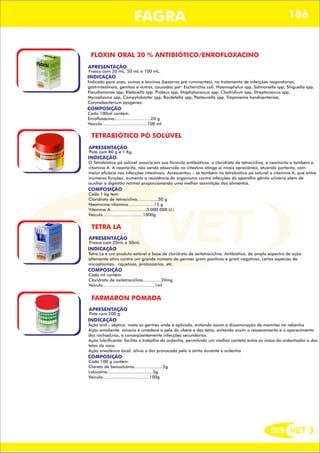 DIS VET
DIS VET
FAGRA 186
FLOXIN ORAL 20 % ANTIBIÓTICO/ENROFLOXACINO
APRESENTAÇÃO
INDICAÇÃO
Indicado para aves, suínos e bovinos (bezerros pré ruminantes), no tratamento de infecções respiratórias,
gastrintestinais, genitais e outras, causadas por: Escherichia coli, Haemophylus spp, Salmonella spp, Shiguella spp,
Pseudomonas spp, Klebsiella spp, Proteus spp, Staphylococcus spp, Clostridium spp, Streptococcus spp,
Mycoplasma spp, Campylobacter spp, Bordetella spp, Pasteurella spp, Treponema hyodisenteriae,
Corynebacterium pyogenes.
Frasco com 20 mL, 50 mL e 100 mL.
COMPOSIÇÃO
Cada 100ml contém:
Enrofloxacino............................20 g
Veiculo...................................100 ml
TETRABIÓTICO PÓ SOLÚVEL
APRESENTAÇÃO
INDICAÇÃO
O Tetrabiótico pó solúvel associa em sua fórmula antibióticos: o cloridrato de tetraciclina, e neomicita e também a
vitamina A. A neomicita, não sendo absorvida no intestino atinge ai níveis apreciáveis, atuando portanto, com
maior eficácia nas infecções intestinais. Acrescentou – se também no tetrabiótico pó solúvel a vitamina A, que entre
inúmeras funções, aumenta a resistência do organismo contra infecções do aparelho gênito urinário alem de
auxiliar a digestão normal proporcionando uma melhor assimilção dos alimentos.
Pote com 80 g e 1 Kg.
COMPOSIÇÃO
Cada 1 kg tem:
Cloridrato de tetraciclina................30 g
Neomicina vitamina....................15 g
Vitamina A............................5.000.000 U.i
Veiculo...............................1000g
TETRA LA
APRESENTAÇÃO
INDICAÇÃO
Tetra La é um produto estável a base de cloridrato de oxitetraciclina. Antibiótico, de amplo espectro de ação
altamente ativo contra um grande número de germes gram positivas e gram negativas, certas espécies de
micoplasmas, riquetsias, protozoários, etc.
Frasco com 20mL e 50mL
COMPOSIÇÃO
Cada ml contém:
Cloridrato de oxitetraciclina..............20mg
Veiculo........................................1ml
FARMARON POMADA
APRESENTAÇÃO
INDICAÇÃO
Ação anti - séptica: mata os germes onde é aplicada, evitando assim a disseminação de mamites no rebanho
Ação emoliente: amacia e umedece a pele do úbere e das tetas, evitando assim o ressecamento e o aparecimento
das rachaduras, e conseqüentemente infecções secundarias.
Ação lubrificante: facilita o trabalho da ordenha, permitindo um melhor contato entre as mãos do ordenhador e das
tetas da vaca.
Ação anestésica local: alivia a dor provocada pelo o atrito durante a ordenha
Pote com 200 g.
COMPOSIÇÃO
Cada 100 g contem:
Cloreto de benzalcônio......................2g
Lidocaína...................................5g
Veiculo....................................100g
 
