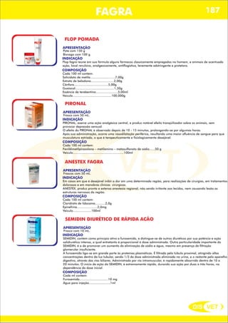 DIS VET
DIS VET
FAGRA 187
FLOP POMADA
APRESENTAÇÃO
INDICAÇÃO
Flop fagra reúne em sua fórmula alguns fármacos classicamente empregados no homem, e animais de acentuada
ação, local revulsiva, analgesicamente, antiflogística, levemente adstringente e protetora.
Pote com 150 g
Bisnaga com 100 g.
COMPOSIÇÃO
Cada 100 ml contem:
Solicidato de metila...........................7,00g
Extrato de beladona.........................2,00g
Cânfora.....................................5,00g
Guaiacol..........................................1,50g
Essência de terebentina........................5,00ml
Veiculo..........................................100,000g
PIRONAL
APRESENTAÇÃO
INDICAÇÃO
PIRONAL, exerce uma ação analgésica central, e produz notável efeito tranqüilizador sobre os animais, sem
provocar depressão sensual.
O efeito do PIRONAL é observado depois de 10 - 15 minutos, prolongando-se por algumas horas.
Após sua administração, ocorre uma vasodilatação periférica, resultando uma maior afluência de sangue para que
musculatura estriada, o que é terapeuticamente e fisiologicamente desejável.
Frasco com 50 mL.
COMPOSIÇÃO
Cada 100 ml contem:
Fenildimetilpirazolona – metilamino – metasulfonato de sódio......50 g
Veiculo.......................................................100ml
ANESTEX FAGRA
APRESENTAÇÃO
INDICAÇÃO
Em casos em que é desejável inibir a dor em uma determinada região, para realizações de cirurgias, em tratamentos
dolorosos e em manobras clinicas cirúrgicas.
ANESTEX, produz pronta e extensa anestesia regional, não sendo irritante aos tecidos, nem causando lesão as
estruturas nervosas da região.
Frascos com 50 mL.
COMPOSIÇÃO
Cada 100 ml contem:
Cloridrato de lidocaína...........2,0g
Epinefrina......................2,0mg
Veiculo....................100ml
SEMIDIN DIURÉTICO DE RÁPIDA ACÃO
APRESENTAÇÃO
INDICAÇÃO
SEMIDIN, contém como princípio ativo a furosemida, e distingue-se de outros diuréticos por sua potência e ação
salidiurética intensa, a qual entretanto é proporcional à dose administrada. Outra particularidade importante do
SEMIDIN, é a de promover um aumento da eliminação de sódio e água, mesmo em presença de filtração
glomerular insuficiente.
A furosemida liga-se em grande parte às proteínas plasmáticas. É filtrada pelo túbulo proximal, atingindo altas
concentrações dentro da luz tubular, sendo 1/3 da dose administrada eliminada na urina, e o restante pelo aparelho
digestivo, através das vias biliares. Administrado por via intramuscular, é rapidamente absorvido dentro de 10 a
20 minutos. O início de ação do SEMIDIN, é extremamente rápido, durando sua ação por duas a três horas, na
dependência da dose inicial.
Frasco com 10 mL.
COMPOSIÇÃO
Cada ml contem:
Furosemida...............................10 mg
Água para injeção.......................1ml
 