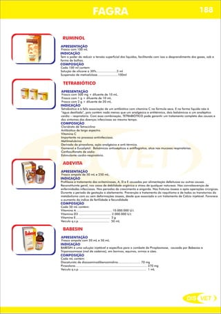 DIS VET
DIS VET
FAGRA 188
RUMINOL
APRESENTAÇÃO
INDICAÇÃO
Tem o poder de reduzir a tensão superficial dos líquidos, facilitando com isso o desprendimento dos gases, sob a
forma de bolhas.
Frasco com 100 mL
COMPOSIÇÃO
Cada 100 ml contem:
Solução de silicone a 30%.......................5 ml
Suspensão de meticelulose.......................100ml
TETRABIÓTICO
APRESENTAÇÃO
INDICAÇÃO
Tetrabiótico é a feliz associação de um antibiótico com vitamina C na fórmula seca. E na forma liquida não é
“água destilada”, pois contém nada menos que um analgésico e antitérmico, dois balsâmicos e um analéptico
cardio – respiratório. Com essa combinação, TETRABIÓTICO pode garantir um tratamento completo das causas e
dos sintomas das doenças infecciosas ao mesmo tempo.
Frasco com 500 mg + diluente de 10 mL.
Frasco com 1 g + diluente de 10 mL.
Frasco com 2 g + diluente de 20 mL.
COMPOSIÇÃO
Cloridrato de Tetraciclina
Antibiótico de largo espectro.
Vitamina C
Importante no processo antiinfeccioso.
Metilmelubrina
Derivado da pirazolona, ação analgésica e anti-térmica.
Gomenol e Eucaliptol: Balsâmicos antissépticos e antiflogístico, atua nas mucosas respiratórias.
Canfosulfonato de sódio:
Estimulante cardio-respiratório.
ADEVITA
APRESENTAÇÃO
INDICAÇÃO
Profilaxia e tratamento das avitaminoses, A, D e E causadas por alimentação defeituosa ou outras causas.
Reconstituinte geral, nos casos de debilidade orgânica e stress de qualquer natureza. Nas convalescenças de
enfermidades infecciosas. Nos períodos de crescimento e engorda. Nas fraturas ósseas e após operações cirúrgicas.
Durante o período de gestação e aleitamento. Prevenção e tratamento do raquitismo e de todos os transtornos do
metabolismo com ou sem deformações ósseas, desde que associado a um tratamento de Cálcio injetável. Favorece
o aumento do índice de fertilidade e fecundidade
Frasco ampola de 50 mL e 250 mL.
COMPOSIÇÃO
Cada 50 mL contém:
Vitamina A ....................................... 10.000.000 U.I.
Vitamina D3 .................................... 2.000.000 U.I.
Vitamina E...................................... 3 g
Veículo q.s.p. ................................. 50 mL
BABESIN
APRESENTAÇÃO
INDICAÇÃO
BABESIN é uma solução injetável e específica para o combate da Piroplasmose, causada por Babesias e
Tripanosomíase (mal de cadeiras), em bovinos, equinos, ovinos e cães.
Frasco ampola com 20 mL e 50 mL.
COMPOSIÇÃO
Cada mL contém:
Diaceturato de diazoaminodibenzamidina......................... 70 mg
Pirazolona................................................................................ 370 mg
Veículo q.s.p. .......................................................................... 1 mL
 