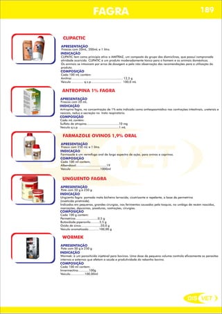 DIS VET
DIS VET
FAGRA 189
CLIPACTIC
APRESENTAÇÃO
INDICAÇÃO
CLIPATIC tem como principio ativo o AMITRAZ, um composto do grupo das diamiclinas, que possui comprovada
atividade acaricida. CLIPATIC é um produto moderadamente tóxico para o homem e os animais domésticos.
Os animais se intoxicam por erros de dosagem e pela não observação das recomendações para a utilização do
produto.
Frascos com 20mL, 200mL e 1 litro.
COMPOSIÇÃO
Cada 100 mL contém:
Amitraz ........................................................ 12,5 g
Veículo ............. q.s.p.................................. 100,0 mL
ANTROPINA 1% FAGRA
APRESENTAÇÃO
INDICAÇÃO
Antropina fagra, na concentração de 1% esta indicado como antiespasmódico nas contrações intestinais, ureterais e
vesicais, reduz a secreção no trato respiratório.
Frascos com 20 mL.
COMPOSIÇÃO
Cada mL contém:
Sulfato de atropina....................................10 mg
Veículo q.s.p. ............................................1 mL
FARMAZOLE OVINOS 1,9% ORAL
APRESENTAÇÃO
INDICAÇÃO
Farmazole é um vermífugo oral de largo espectro de ação, para ovinos e caprinos.
Frasco com 250 mL e 1 litro.
COMPOSIÇÃO
Cada 100 ml contem;
Albendazol..................................19
Veiculo ................................1000ml
UNGUENTO FAGRA
APRESENTAÇÃO
INDICAÇÃO
Ungüento fagra: pomada mata bicheira larvacida, cicatrizante e repelente, a base de permetrina
(inseticida piretróide).
Indicados em pequenas, grandes cirurgias, nos ferimentos causados pela tosquia, no umbigo de recém nascidos,
marcações, descornas, pisaduras, castrações, cirurgias.
Pote com 50 g e 250 g
COMPOSIÇÃO
Cada 100 g contem:
Permetrina.........................0,5 g
Butóxidode piperonila..........3,5 g
Oxido de zinco......................20,0 g
Veiculo aromatizado............100,00 g
WORMEK
APRESENTAÇÃO
INDICAÇÃO
Wormek: é um parasiticida injetável para bovinos. Uma dose de pequeno volume controla eficazmente os parasitas
internos e externos que afetam a saúde e produtividade do rebanho bovino.
Pote com 50 g e 250 g
COMPOSIÇÃO
Cada 100 ml contem:
Invermectina............100g
Veiculo................100,00ml
 