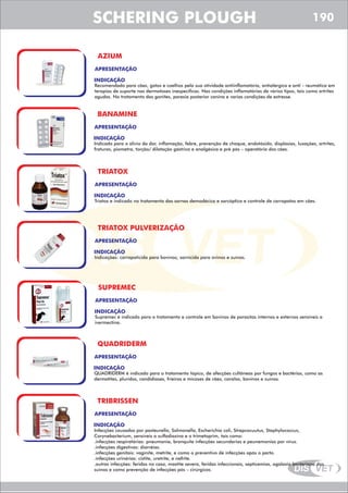 DIS VET
DIS VET
SCHERING PLOUGH
AZIUM
APRESENTAÇÃO
INDICAÇÃO
Recomendado para cães, gatos e coelhos pela sua atividade antiinflamatória, antialérgica e anti - reumática em
terapias de suporte nas dermatoses inespecíficas. Nas condições inflamatórias de vários tipos, tais como artrites
agudas. No tratamento das gonites, paresia posterior canina e varias condições de estresse.
BANAMINE
APRESENTAÇÃO
INDICAÇÃO
Indicado para o alivio da dor, inflamação, febre, prevenção de choque, endotóxido, displasias, luxações, artrites,
fraturas, piometra, torção/ dilatação gástrica e analgésica e pré pós – operatória dos cães.
TRIATOX
APRESENTAÇÃO
INDICAÇÃO
Triatox e indicado no tratamento das sarnas demodécica e sarcóptica e controle de carrapatos em cães.
TRIATOX PULVERIZAÇÃO
APRESENTAÇÃO
INDICAÇÃO
Indicações: carrapaticida para bovinos; sarnicida para ovinos e suínos.
SUPREMEC
APRESENTAÇÃO
INDICAÇÃO
Supremec é indicado para o tratamento e controle em bovinos de parasitas internos e externos sensíveis a
ivermectina.
QUADRIDERM
APRESENTAÇÃO
INDICAÇÃO
QUADRIDERM é indicado para o tratamento tópico, de afecções cultâneas por fungos e bactérias, como as
dermatites, pluridos, candídiases, frieiras e micoses de cães, cavalos, bovinos e suínos.
TRIBRISSEN
APRESENTAÇÃO
INDICAÇÃO
Infecções causadas por pasteurella, Salmonella, Escherichia coli, Strepcocuutus, Staphylococcus,
Corynebacterium, sensíveis a sulfadiazina e o trimetoprim, tais como:
.infecções respiratórias: pneumonia, bronquite infecções secundarias e peunemonias por vírus.
.infecções digestivas: diarréias.
.infecções genitais: vaginite, metrite, e como o preventivo de infecções após o parto.
.infecções urinárias: cistite, uretrite, e nefrite.
.outras infecções: feridas no caso, mastite severa, feridas infeccionais, septicemias, agalaxia bacteriana dos
suínos e como prevenção de infecções pós – cirúrgicas.
190
 