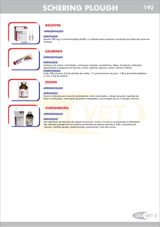 DIS VET
DIS VET
SCHERING PLOUGH
BOOSTIN
APRESENTAÇÃO
INDICAÇÃO
Boostin 500 mg: é uma formulação de BST-r, é indicado para aumentar a produção dos leites das vacas em
lactação.
CALMINEX
APRESENTAÇÃO
INDICAÇÃO
Inchaços nas juntas e articulação, contruçoes, luxações, reumatismos, algias, torceduras, distenções
ligamentosas e pisaduras em bovinos, ovinos, caprinos, eqüinos, suínos, caninos e felinos.
COMPOSIÇÃO
Cada 100 g contem 4,0 de solicilato de metila; 1,7 g de baisanisno do peru: 1,86 g de extrato beladona
e 1,0 e 1,0 g de cânfora.
CIOSIN
APRESENTAÇÃO
INDICAÇÃO
Ciosin é indicado para casos de endometrites, cistos luteinizados, indução de parto, expulsão de
fatos mumifocados, interrupção de penhez indesejadas, sincronização de cio, involução uteurina.
CURSONEGRIL
APRESENTAÇÃO
INDICAÇÃO
No tratamento de diarréias de sangue em bovinos, ovinos, e suínos e na prevenção e tratamento
das infecções patogênicas secundarias produzidas por germe sensíveis a sulfa, causadores de
metrites, mastites agudas, predominantes, pneumonias, rinite dos suínos.
SCHERING PLOUGH 192
 