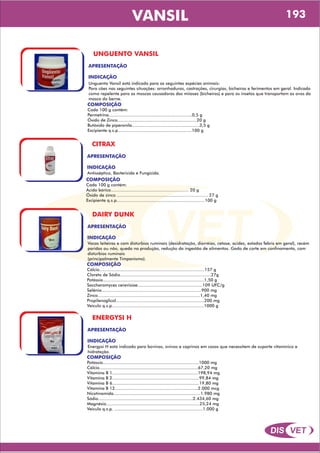 DIS VET
DIS VET
VANSIL
UNGUENTO VANSIL
APRESENTAÇÃO
INDICAÇÃO
Unguento Vansil está indicado para as seguintes espécies animais:
Para cães nas seguintes situações: arranhaduras, castrações, cirurgias, bicheiras e ferimentos em geral. Indicado
como repelente para as moscas causadoras das miíases (bicheiras) e para os insetos que transportam os ovos da
mosca do berne.
COMPOSIÇÃO
Cada 100 g contém:
Permetrina................................................................0,5 g
Óxido de Zinco.............................................................20 g
Butóxido de piperonila....................................................3,5 g
Excipiente q.s.p.........................................................100 g
CITRAX
APRESENTAÇÃO
INDICAÇÃO
Antisséptico, Bactericida e Fungicida.
COMPOSIÇÃO
Cada 100 g contém:
Ácido bórico............................................................ 20 g
Óxido de zinco ...................................................................... 27 g
Excipiente q.s.p....................................................................100 g
DAIRY DUNK
APRESENTAÇÃO
INDICAÇÃO
Vacas leiteiras e com distúrbios ruminais (desidratação, diarréias, cetose, acidez, estados febris em geral), recém
paridas ou não, queda na produção, redução da ingestão de alimentos. Gado de corte em confinamento, com
distúrbios ruminais
(principalmente Timpanismo).
COMPOSIÇÃO
Cálcio.................................................................................157 g
Cloreto de Sódio......................................................................27g
Potássio..............................................................................1,50 g
Saccharomyces cerevisiae..................................................109 UFC/g
Selênio.............................................................................900 mg
Zinco...............................................................................1,40 mg
Propilenoglicol....................................................................200 mg
Veículo q.s.p.......................................................................1000 g
ENERGYSI H
APRESENTAÇÃO
INDICAÇÃO
Energysi H está indicado para bovinos, ovinos e caprinos em casos que necessitem de suporte vitamínico e
hidratação.
COMPOSIÇÃO
Potássio..........................................................................1000 mg
Cálcio............................................................................67,20 mg
Vitamina B 1..................................................................198,94 mg
Vitamina B 2...................................................................99,84 mg
Vitamina B 6...................................................................19,80 mg
Vitamina B 12................................................................2.000 mcg
Nicotinamida...................................................................1.980 mg
Sódio.........................................................................2.434,60 mg
Magnésio........................................................................25,24 mg
Veículo q.s.p. ....................................................................1.000 g
193
 