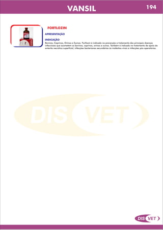 DIS VET
DIS VET
VANSIL
FORTLOZIN
APRESENTAÇÃO
INDICAÇÃO
Bovinos, Caprinos, Ovinos e Suínos. Fortlozin é indicado na prevenção e tratamento das principais doenças
infecciosas que acometem os bovinos, caprinos, ovinos e suínos. Também é indicado no tratamento de apoio da
enterite necrótica superficial, infecções bacterianas secundárias às moléstias virais e infecções pós-operatórias.
194
 
