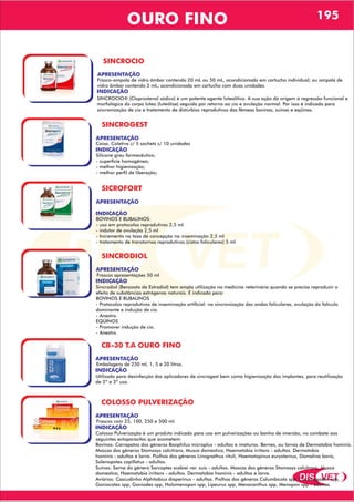 DIS VET
DIS VET
OURO FINO 195
SINCROCIO
APRESENTAÇÃO
INDICAÇÃO
SINCROCIO® (Cloprostenol sódico) é um potente agente luteolítico. A sua ação dá origem à regressão funcional e
morfológica do corpo lúteo (luteólise) seguida por retorno ao cio e ovulação normal. Por isso é indicado para
sincronização de cio e tratamento de distúrbios reprodutivos das fêmeas bovinas, suínas e eqüinas.
Frasco-ampola de vidro âmbar contendo 20 mL ou 50 mL, acondicionado em cartucho individual; ou ampola de
vidro âmbar contendo 2 mL, acondicionada em cartucho com duas unidades.
SINCROGEST
APRESENTAÇÃO
INDICAÇÃO
Silicone grau farmacêutico;
- superfície homogênea;
- melhor higienização;
- melhor perfil de liberação;
Caixa. Coletiva c/ 5 sachets c/ 10 unidades
SICROFORT
APRESENTAÇÃO
INDICAÇÃO
BOVINOS E BUBALINOS:
- uso em protocolos reprodutivos 2,5 ml
- indutor de ovulação 2,5 ml
- Incremento na taxa de concepção na inseminação 2,5 ml
- tratamento de transtornos reprodutivos (cistos foliculares) 5 ml
SINCRODIOL
APRESENTAÇÃO
INDICAÇÃO
Sincrodiol (Benzoato de Estradiol) tem ampla utilização na medicina veterinária quando se precisa reproduzir o
efeito de substâncias estrógenas naturais. É indicado para:
BOVINOS E BUBALINOS
- Protocolos reprodutivos de inseminação artificial: na sincronização das ondas foliculares, ovulação do folículo
dominante e indução de cio.
- Anestro.
EQÜINOS
- Promover indução de cio.
- Anestro.
Frascos apresentações 50 ml
CB-30 T.A OURO FINO
APRESENTAÇÃO
INDICAÇÃO
Utilizado para desinfecção dos aplicadores de sincrogest bem como higienização dos implantes, para reutilização
de 2º e 3º uso.
Embalagens de 250 ml, 1, 5 e 20 litros.
COLOSSO PULVERIZAÇÃO
APRESENTAÇÃO
INDICAÇÃO
Colosso Pulverização é um produto indicado para uso em pulverizações ou banho de imersão, no combate aos
seguintes ectoparasitas que acometem:
Bovinos: Carrapatos dos gêneros Boophilus microplus - adultos e imaturos. Bernes, ou larvas de Dermatobia hominis.
Moscas dos gêneros Stomoxys calcitrans, Musca domestica, Haematobia irritans - adultos. Dermatobia
hominis - adultos e larva. Piolhos dos gêneros Linognathus vituli, Haematopinus eurysternus, Damalina bovis,
Solenopotes capillatus - adultos.
Suínos: Sarna do gênero Sarcoptes scabiei var. suis - adultos. Moscas dos gêneros Stomoxys calcitrans, Musca
domestica, Haematobia irritans - adultos. Dermatobia hominis - adultos e larva.
Aviários: Cascudinho Alphitobius diaperinus - adultos. Piolhos dos gêneros Columbicola spp, Cuclotogaster spp,
Goniocotes spp, Goniodes spp, Holomenopon spp, Lipeurus spp, Menacanthus spp, Menopon spp - adultos.
Frascos com 25, 100, 250 e 500 ml.
 