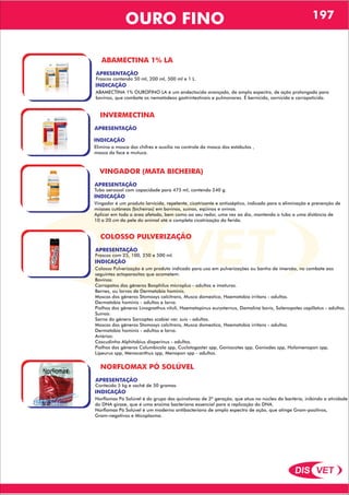 DIS VET
DIS VET
OURO FINO 197
ABAMECTINA 1% LA
APRESENTAÇÃO
INDICAÇÃO
ABAMECTINA 1% OUROFINO LA é um endectocida avançado, de amplo espectro, de ação prolongada para
bovinos, que combate os nematódeos gastrintestinais e pulmonares. É bernicida, sarnicida e carrapaticida.
Frascos contendo 50 ml, 200 ml, 500 ml e 1 L.
INVERMECTINA
APRESENTAÇÃO
INDICAÇÃO
Elimina a mosca dos chifres e auxilia no controle da mosca dos estábulos ,
mosca da face e mutuca.
VINGADOR (MATA BICHEIRA)
APRESENTAÇÃO
INDICAÇÃO
Vingador é um produto larvicida, repelente, cicatrizante e antisséptico, indicado para a eliminação e prevenção de
miíases cutâneas (bicheiras) em bovinos, suínos, eqüinos e ovinos.
Aplicar em toda a área afetada, bem como ao seu redor, uma vez ao dia, mantendo o tubo a uma distância de
10 a 20 cm da pele do animal até a completa cicatrização da ferida.
Tubo aerossol com capacidade para 475 ml, contendo 240 g.
COLOSSO PULVERIZAÇÃO
APRESENTAÇÃO
INDICAÇÃO
Colosso Pulverização é um produto indicado para uso em pulverizações ou banho de imersão, no combate aos
seguintes ectoparasitas que acometem:
Bovinos:
Carrapatos dos gêneros Boophilus microplus - adultos e imaturos.
Bernes, ou larvas de Dermatobia hominis.
Moscas dos gêneros Stomoxys calcitrans, Musca domestica, Haematobia irritans - adultos.
Dermatobia hominis - adultos e larva.
Piolhos dos gêneros Linognathus vituli, Haematopinus eurysternus, Damalina bovis, Solenopotes capillatus - adultos.
Suínos:
Sarna do gênero Sarcoptes scabiei var. suis - adultos.
Moscas dos gêneros Stomoxys calcitrans, Musca domestica, Haematobia irritans - adultos.
Dermatobia hominis - adultos e larva.
Aviários:
Cascudinho Alphitobius diaperinus - adultos.
Piolhos dos gêneros Columbicola spp, Cuclotogaster spp, Goniocotes spp, Goniodes spp, Holomenopon spp,
Lipeurus spp, Menacanthus spp, Menopon spp - adultos.
Frascos com 25, 100, 250 e 500 ml.
NORFLOMAX PÓ SOLÚVEL
APRESENTAÇÃO
INDICAÇÃO
Norflomax Pó Solúvel é do grupo das quinolonas de 3ª geração, que atua no núcleo da bactéria, inibindo a atividade
do DNA girase, que é uma enzima bacteriana essencial para a replicação do DNA.
Norflomax Pó Solúvel é um moderno antibacteriano de amplo espectro de ação, que atinge Gram-positivos,
Gram-negativos e Micoplasma.
Conteúdo 5 kg e sachê de 50 gramas
 