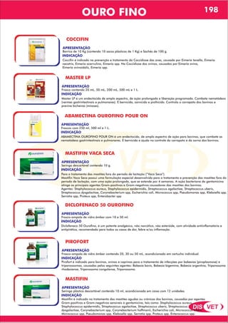 DIS VET
DIS VET
OURO FINO 198
COCCIFIN
APRESENTAÇÃO
INDICAÇÃO
Coccifin é indicado na prevenção e tratamento da Coccidiose das aves, causada por Eimeria tenella, Eimeria
necatrix, Eimeria acervulina, Eimeria spp. Na Coccidiose dos ovinos, causadas por Eimeria ovina,
Eimeria ovinoidalis, Eimeria spp.
Barrica de 10 Kg (contendo 10 sacos plásticos de 1 Kg) e Sachês de 100 g.
MASTER LP
APRESENTAÇÃO
INDICAÇÃO
Master LP é um endectocida de amplo espectro, de ação prolongada e liberação programada. Combate nematódeos
(vermes gastrintestinais e pulmonares). É bernicida, sarnicida e piolhicida. Controla o carrapato dos bovinos e
previne bicheiras (miíases).
Frasco contendo 20 mL, 50 mL, 200 mL, 500 mL e 1 L.
ABAMECTINA OUROFINO POUR ON
APRESENTAÇÃO
INDICAÇÃO
ABAMECTINA OUROFINO POUR ON é um endectocida, de amplo espectro de ação para bovinos, que combate os
nematódeos gastrintestinais e pulmonares. É bernicida e ajuda no controle do carrapato e da sarna dos bovinos.
Frascos com 250 ml, 500 ml e 1 L.
MASTIFIN VACA SECA
APRESENTAÇÃO
INDICAÇÃO
Para o tratamento das mastites fora do período de lactação (“Vaca Seca”).
Mastifin Vaca Seca possui uma formulação especial desenvolvida para o tratamento e prevenção das mastites fora do
período de lactação, com uma ação prolongada, que se estende por 4 semanas. A ação bacteriana da gentamicina
atinge os principais agentes Gram-positivos e Gram-negativos causadores das mastites dos bovinos.
Agentes: Staphylococcus aureus, Staphylococcus epidermidis, Streptococcus agalactiae, Streptococcus uberis,
Streptococcus dysgalactiae, Corynebacterium spp, Escherichia coli, Micrococcus spp, Pseudomonas spp, Klebsiella spp,
Serratia spp, Proteus spp, Enterobacter spp
Seringa descartável contendo 10 g.
DICLOFENACO 50 OUROFINO
APRESENTAÇÃO
INDICAÇÃO
Diclofenaco 50 Ourofino, é um potente analgésico, não narcótico, não esteróide, com atividade antiinflamatória e
antipirética, recomendado para todos os casos de dor, febre e/ou inflamação.
Frasco-ampola de vidro âmbar com 10 e 50 ml.
PIROFORT
APRESENTAÇÃO
INDICAÇÃO
Pirofort é indicado para bovinos, ovinos e caprinos para o tratamento de infecções por babesias (piroplasmose) e
tripanossomas, causadas pelos seguintes agentes: Babesia bovis, Babesia bigemina, Babesia argentina, Tripanosoma
rhodesiense, Tripanosoma congolense, Tripanosoma.
Frasco-ampola de vidro âmbar contendo 20, 30 ou 50 mL, acondicionado em cartucho individual.
MASTIFIN
APRESENTAÇÃO
INDICAÇÃO
Mastifin é indicado no tratamento das mastites agudas ou crônicas dos bovinos, causadas por agentes
Gram-positivos e Gram-negativos sensíveis à gentamicina, tais como: Staphylococcus aureus,
Staphylococcus epidermidis, Streptococcus agalactiae, Streptococcus uberis, Streptococcus
dysgalactiae, Corynebacterium spp, Corynebacterium hoffmanii, Escherichia coli, Micrococcus luteus,
Micrococcus spp, Pseudomonas spp, Klebsiella spp, Serratia spp, Proteus spp, Enterococcus spp.
Seringa plástica descartável contendo 10 ml, acondicionada em caixa com 12 unidades.
 