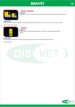 DIS VET
DIS VET
BRAVET
GASEL SOLUÇÃO
FÓRMULA
Cada 100 mL contém: diminazene (como diaceturato) 70,00 mg e antipirina (fenazona ) 375,00 mg.
INDICAÇÕES
Tratamento da piroplasmose (tristeza bovina) e tripanossomose (mal das cadeiras) em bovinos, equinos, ovinos, caprinos e cães.
Frasco-ampola de 20 e 50 mL.
MARFIX
FÓRMULA
Produto cáustico à base de hidróxido de sódio. Cada 100 mL contém hidróxido de sódio,
22,00 g.
INDICAÇÕES
Para marcação do rebanho a frio e descorna precoce dos bezerros. Tratamento de papilomatose (verrugas).
Frasco de 200 mL.
16
 