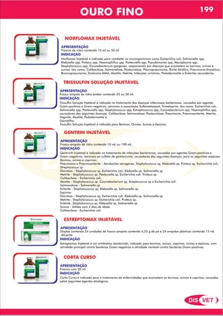 DIS VET
DIS VET
OURO FINO 199
NORFLOMAX INJETÁVEL
APRESENTAÇÃO
INDICAÇÃO
Norflomax Injetável é indicado para combater os microrganismos como Escherichia coli, Salmonella spp,
Klebsiella spp, Proteus spp, Haemophillus spp, Pasteurella spp, Pseudomonas spp, Mycoplasma spp,
Staphylococcus spp, Corynebacterium pyogenes, responsáveis por doenças que acometem os bovinos, ovinos e
suínos, tais como: Colibacilose, Salmonelose, Pasteurelose, Pleuropneumonia, Rinite Atrófica, Pneumonia Enzoótica,
Broncopneumonia, Síndrome MMA, Mastite, Metrite, Infecções urinárias, Pododermatite e Enterites secundárias.
Frascos de vidro contendo 10 ml ou 50 ml.
TRISSULFIN SOLUÇÃO INJETÁVEL
APRESENTAÇÃO
INDICAÇÃO
Trissulfin Solução Injetável é indicado no tratamento das doenças infecciosas bacterianas, causadas por agentes
Gram-positivos e Gram-negativos, sensíveis à associação Sulfametoxazol, Trimetoprim, tais como: Escherichia coli,
Salmonella spp, Pasteurella spp, Staphylococcus spp, Estreptococcus spp, Corynebacterium spp, Haemophillus spp,
causadores das seguintes doenças: Colibacilose, Salmonelose, Pasteurelose, Pneumonia, Pneumoenterite, Metrite,
Vaginite, Mastite, Pododermatite e
Garrotilho.
Trissulfin Solução Injetável é indicado para Bovinos, Ovinos, Suínos e Eqüinos.
Frasco ampola de vidro âmbar contendo 20 ou 50 ml.
GENTRIN INJETÁVEL
APRESENTAÇÃO
INDICAÇÃO
Gentrin® Injetável é indicado no tratamento de infecções bacterianas, causadas por agentes Gram-positivos e
Gram-negativos, sensíveis ao sulfato de gentamicina, causadores das seguintes doenças, para as seguintes espécies:
Bovinos, ovinos e caprinos:
Pneumonia e Pneumoenterite - Aerobacter aerogenes, Staphylococcus sp, Klebsiella sp, Proteus sp, Escherichia coli,
Streptococcus sp.
Diarréias - Staphylococcus sp, Escherichia coli, Klebsiella sp, Salmonella sp.
Metrite - Staphylococcus sp, Pasteurella sp, Escherichia coli, Proteus sp.
Colibacilose - Escherichia coli.
Mastite - Staphylococcus sp, Corynebacterium sp, Streptococcus sp e Escherichia coli.
Salmonelose - Salmonella sp.
Enterite - Staphylococcus sp, Klebsiella sp, Salmonella sp.
Eqüinos:
Diarréias - Staphylococcus sp, Escherichia coli, Klebsiella sp, Salmonella sp.
Metrite - Staphylococcus sp, Escherichia coli, Proteus sp.
Enterite -Staphylococcus sp, Klebsiella sp, Salmonella sp.
Suínos - leitões com 3 dias de idade.
Colibacilose - Escherichia coli.
Frasco-ampola de vidro contendo 10 mL ou 100 mL.
ESTREPTOMAX INJETÁVEL
APRESENTAÇÃO
INDICAÇÃO
Estreptomax Injetável é um antibiótico bactericida, indicado para bovinos, ovinos, caprinos, suínos e eqüinos, com
atividade principal contra bactérias Gram-negativas e atividade variável contra bactérias Gram-positivas.
Display contendo 24 unidades de frasco-ampola contendo 6,25 g de pó e 24 ampolas plásticas contendo 15 mL
diluente.
CORTA CURSO
APRESENTAÇÃO
INDICAÇÃO
Corta Curso é indicado para o tratamento de enfermidades que acometem os bovinos, ovinos e caprinos, causadas
pelos seguintes agentes etiológicos.
Frascos com 50 ml.
 