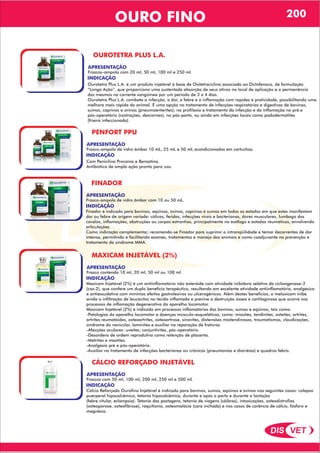 DIS VET
DIS VET
OURO FINO 200
OUROTETRA PLUS L.A.
APRESENTAÇÃO
INDICAÇÃO
Ourotetra Plus L.A. é um produto injetável à base de Oxitetraciclina associada ao Diclofenaco, de formulação
“Longa Ação”, que proporciona uma sustentada absorção de seus ativos no local de aplicação e a permanência
dos mesmos na corrente sangüínea por um período de 3 a 4 dias.
Ourotetra Plus L.A. combate a infecção, a dor, a febre e a inflamação com rapidez e praticidade, possibilitando uma
melhora mais rápida do animal. É uma opção no tratamento de infecções respiratórias e digestivas de bovinos,
suínos, caprinos e ovinos (pneumoenterites); na profilaxia e tratamento da infecção e da inflamação no pré e
pós-operatório (castrações, descornas); no pós-parto, ou ainda em infecções locais como pododermatites
(frieira infeccionada).
Frascos-ampola com 20 ml, 50 ml, 100 ml e 250 ml.
PENFORT PPU
APRESENTAÇÃO
INDICAÇÃO
Com Penicilina Procaína e Benzatina.
Antibiótico de ampla ação pronto para uso.
Frasco-ampola de vidro âmbar 10 mL, 25 mL e 50 mL acondicionados em cartuchos.
FINADOR
APRESENTAÇÃO
INDICAÇÃO
Finador é indicado para bovinos, eqüinos, ovinos, caprinos e suínos em todos os estados em que estes manifestam
dor ou febre de origem variada: cólicas, feridas, infecções virais e bacterianas, dores musculares, lumbago dos
cavalos, inflamações, obstruções ou corpos estranhos, principalmente no esôfago e estados reumáticos, envolvendo
articulações.
Como indicação complementar, recomenda-se Finador para suprimir a intranqüilidade e temor decorrentes de dor
intensa, permitindo e facilitando exames, tratamentos e manejo dos animais e como coadjuvante na prevenção e
tratamento da síndrome MMA.
Frasco-ampola de vidro âmbar com 10 ou 50 mL.
MAXICAM INJETÁVEL (2%)
APRESENTAÇÃO
INDICAÇÃO
Maxicam Injetável (2%) é um antiinflamatório não esteróide com atividade inibidora seletiva da cicloxigenase-2
(cox-2), que confere um duplo benefício terapêutico, resultando em excelente atividade antiinflamatória, analgésica
e antiexsudativa com mínimos efeitos gastrolesivos ou ulcerogênicos. Além destes benefícios, o meloxicam inibe
ainda a infiltração de leucócitos no tecido inflamado e previne a destruição óssea e cartilaginosa que ocorre nos
processos de inflamação degenerativa do aparelho locomotor.
Maxicam Injetável (2%) é indicado em processos inflamatórios dos bovinos, suínos e eqüinos; tais como:
-Patologias do aparelho locomotor e doenças músculo-esqueléticas, como: miosites, tendinites, osteítes, artrites,
artrites reumatóides, osteoartrites, osteoartrose, sinovites, distensões miotendinosas, traumatismos, claudicações,
síndrome do navicular, laminites e auxiliar na reparação de fraturas.
-Afecções oculares: uveítes, conjuntivites, pós-operatório.
-Desordens de ordem reprodutiva como retenção de placenta.
-Metrites e mastites.
-Analgesia pré e pós-operatória.
-Auxiliar no tratamento de infecções bacterianas ou crônicas (pneumonias e diarréias) e quadros febris.
Frasco contendo 10 ml, 20 ml, 50 ml ou 100 ml.
CÁLCIO REFORÇADO INJETÁVEL
APRESENTAÇÃO
INDICAÇÃO
Cálcio Reforçado Ourofino Injetável é indicado para bovinos, suínos, eqüinos e ovinos nos seguintes casos: colapso
puerperal hipocalcêmico, tetania hipocalcêmica, durante e após o parto e durante a lactação
(febre vitular, eclampsia). Tetania das pastagens, tetania de viagens (cãibras), intoxicações, osteodistrofias
(osteoporose, osteofibrose), raquitismo, osteomalácia (cara inchada) e nos casos de carência de cálcio, fósforo e
magnésio.
Frascos com 50 ml, 100 ml, 200 ml, 250 ml e 500 ml.
 