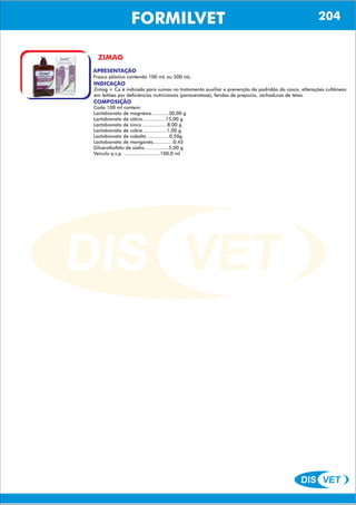 DIS VET
DIS VET
FORMILVET
ZIMAG
APRESENTAÇÃO
INDICAÇÃO
Zimag + Ca é indicado para suínos no tratamento auxiliar e prevenção da podridão do casco, alterações cultâneas
em leitões por deficiências nutricionais (paraceratose), feridas de prepúcio, rachaduras de tetos.
COMPOSIÇÃO
Cada 100 ml contem:
Lactobionato de magnésio............30,00 g
Lactobionato de cálcio................15,00 g
Lactobionato de zinco .................8,00 g
Lactobionato de cobre ................1,00 g
Lactobionato de cobalto ...............0,50g
Lactobionato de manganês..............0,45
Glicerofosfato de sódio.................5,00 g
Veiculo q.s.p. .........................100,0 ml
Frasco plástico contendo 100 mL ou 500 mL.
204
 