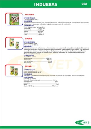 DIS VET
DIS VET
INDUBRAS
CEVAVITA
APRESENTAÇÃO
INDICAÇÃO
Suplemento vitamínico mineral para os animais domésticos, indicado nos estados de convalescença, depauperação,
avitaminoses e desnutrição. Indicado na engorda e como promotor de crescimento.
COMPOSIÇÃO
Níveis de garantia por kg do produto
Vitamina B1 ....................738,75 mg
Nicotinamida.................594,00 mg
Selênio .........................14,00 mg
Fósforo ...........................137,00 g
Cálcio..............................260,00 g
Cartucho contendo 200 g
AVEMIL
APRESENTAÇÃO
INDICAÇÃO
Indicado no tratamento da Coccidiose ou Eimeriose das aves ou diarréia de sangue (Eimeria sp) e da Cólera aviária
(Pasteurella multocida). Auxiliar no tratamento de outras moléstias que acometem o trato digestivo e/ou respiratório
como: Coriza infecciosa ou Catarro contagioso (Staphylococcus sp, Haemophilus sp), Peste aviária ou Peste das
galinhas (Yersinia sp), Pulorose ou Diarréia branca dos pintos (Salmonella sp), Colibacilose (Escherichia coli),
Pasteurelose (Pasteurella sp).
COMPOSIÇÃO
Cada 100 ml contém:
Sulfametazina .................................... 4.000 mg
Trimetoprim ........................................... 800 mg
Azul de Metileno ...................................... 10 mg
Veículo q.s.p ........................................... 100 ml
Frasco contendo 20 mL.
Frasco contendo 100 mL.
AVEMIL
APRESENTAÇÃO
INDICAÇÃO
Antisséptico e ceratolítico recomendado como adjuvante na remoção de calosidades, verrugas e condilomas.
COMPOSIÇÃO
Cada 100 mL contém:
Tintura de Thuya occidentalis ................................. 18,0 g
Ácido Salicílico ............................................................. 5,0 g
Ácido Lático .................................................................. 5,0 g
Fenol .............................................................................. 1,0 g
Álcool a 70º GL q.s.p ........................................... 100,0 mL
Frasco plástico contendo 20 mL.
Frasco plástico contendo 90 mL.
208
 