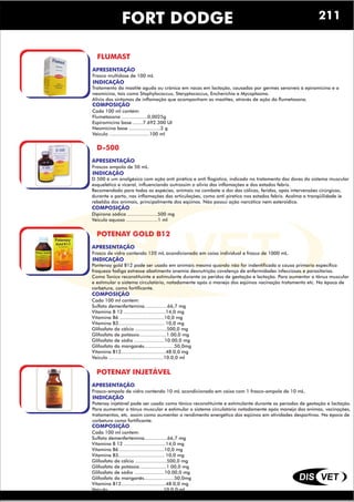 DIS VET
DIS VET
FORT DODGE
FLUMAST
APRESENTAÇÃO
INDICAÇÃO
Tratamento da mastite aguda ou crônica em vacas em lactação, causadas por germes sensíveis à epiramicina e a
neomicina, tais como Staphylococcus, Steryptococcus, Encherichia e Mycoplasma.
Alivio dos sintomas de inflamação que acompanham as mastites, através de ação da flumetosona.
COMPOSIÇÃO
Cada 100 ml contém:
Flumetasona ..................0,0025g
Espiramicina base........7.692.300 UI
Neomicina base ......................2 g
Veiculo ............................100 ml
Frasco multidose de 100 mL
D-500
APRESENTAÇÃO
INDICAÇÃO
D 500 é um analgésico com ação anti pirética e anti flogistica, indicado no tratamento das dores do sistema muscular
esquelético e viceral, influenciando outrossim o alivio das inflamações e dos estados febris.
Recomendado para todas as espécies, animais no combate a dor das cólicas, feridas, após intervensões cirúrgicas,
durante o parto, nas inflamações das articulações, como anti piretico nos estados febris. Acalma a tranqüilidade ie
rebeldia dos animais, principalmente dos eqüinos. Não possui ação narcótica nem esteroidica.
COMPOSIÇÃO
Dipirona sódica .....................500 mg
Veiculo aquoso ......................1 ml
Frascos ampola de 50 mL.
POTENAY GOLD B12
APRESENTAÇÃO
INDICAÇÃO
Pontenay gold B12 pode ser usado em animais mesmo quando não for indentificada a causa primaria especifica
fraqueza fadiga estresse abatimento anemia desnutrição covalença de enfermidades infecciosas e parasitarias.
Como Tonico reconstituinte e estimulante durante os peridos de gestação e lactação. Para aumentar o tônus muscular
e estimular o sistema circulatório, notadamente após o manejo dos eqüinos vacinação tratamento etc. Na época de
corbetura, como fortificante.
COMPOSIÇÃO
Cada 100 ml contem:
Sulfato demenfertemina................66,7 mg
Vitamina B 12 .............................14,0 mg
Vitamina B6 ...............................10,0 mg
Vitamina B3................................ 10,0 mg
Glifosfato da cálcio ......................500,0 mg
Glifosfato de potássio...................1.00,0 mg
Glifosfato de sódio .....................10.00,0 mg
Glifosfato da manganês.....................50,0mg
Vitamina B12...............................48.0,0 mg
Veiculo ......................................10.0,0 ml
Frasco de vidro contendo 120 mL acondicionado em caixa individual e frasco de 1000 mL.
POTENAY INJETÁVEL
APRESENTAÇÃO
INDICAÇÃO
Potenay injetável pode ser usado como tônico reconstituinte e estimulante durante os períodos de gestação e lactação.
Para aumentar o tônus muscular e estimular o sistema circulatório notadamente após manejo dos animas, vacinações,
tratamentos, etc. assim como aumentar o rendimento energético dos eqüinos em atividades desportivas. Na época de
corbetura como fortificante.
COMPOSIÇÃO
Cada 100 ml contem:
Sulfato demenfertemina................66,7 mg
Vitamina B 12 .............................14,0 mg
Vitamina B6 ...............................10,0 mg
Vitamina B3................................ 10,0 mg
Glifosfato da cálcio ......................500,0 mg
Glifosfato de potássio...................1.00,0 mg
Glifosfato de sódio .....................10.00,0 mg
Glifosfato da manganês.....................50,0mg
Vitamina B12...............................48.0,0 mg
Veiculo ......................................10.0,0 ml
Frasco-ampola de vidro contendo 10 mL acondicionado em caixa com 1 frasco-ampola de 10 mL.
211
 