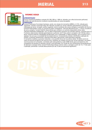 DIS VET
DIS VET
MERIAL
IVOMEC GOLD
APRESENTAÇÃO
INDICAÇÃO
Ivomec® Gold possui formulação tixotrópica, sendo uma solução de ivermectina MERIAL a 3,15%, indicada para
tratamento, controle e prevenção eficaz das infecções causadas por vermes redondos gastrintestinais e pulmonar,
infestações por berne, carrapato, piolhos sugadores, ácaros causadores das sarnas sarcóptica e psoróptica dos bovinos.
Ivomec® Gold também auxilia no controle de piolhos mastigadores - Bovicola (Damalinia) bovis - e ácaros causadores
da sarna corióptica. Ivomec® Gold foi desenvolvido para combinar um controle antiparasitário eficaz sobre
infecções/infestações estabelecidas, com um efeito antiparasitário preventivo por períodos extensos, variando entre 6 e
9 semanas sobre vermes redondos gastrintestinais e pulmonar, até 75 dias contra o carrapato e até 140 dias sobre o
berne. Ivomec® Gold tem metodologia de fabricação única e patenteada. O efeito tixotrópico, que se acentua com a
agitação, faz com que a viscosidade da formulação diminua, incrementando a fluidez e facilitando a aplicação do
produto, auxiliando indiretamente a absorção lenta deste e garantindo o perfil plasmático esperado.
A ivermectina imobiliza os parasitos induzindo a uma paralisia tônica da musculatura destes. Tal efeito ocorre em
razão do estímulo da abertura de canais de cloro, existentes nas sinapses nervosas dos vermes redondos e nas placas
neuromusculares em artrópodes, controlados pelo ácido glutâmico e pelo GABA (ácido gama-aminobutírico). Em
conseqüência da paralisia os parasitos morrem e são eliminados. Em virtude de suas características farmacodinâmicas
de absorção e excreção lentas, Ivomec® Gold atinge eficácia máxima sobre o carrapato a partir de 14 a 17 dias após
a aplicação, persistindo o controle desse parasito por até 75 dias em percentual significativo.
Frascos-ampola de polietileno contendo 50, 200, 500 ou 1.000 mL, fechados com rolha de borracha perfurável,
lacrados com selo de alumínio inviolável e acondicionados em caixas de papelão.
213
 