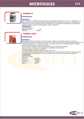 DIS VET
DIS VET
MICROSULES
ENROMIC P
APRESENTAÇÃO
INDICAÇÃO
Para o tratamento e profilaxia de doenças infecciosas causadas por bacterias Gram +, Gram - e Micoplasmas. Em
bovinos, cerdos e aves, indicado em doenças infecciosas do aparato respiratório e digestivo, etc. (Colibaciloses,
Salmoneloses, Pneumonia, Broncopneumonía, Micoplasmoses, E. Coli enterotoxemia, Diarreia dos leitões, Rinite
atrófica, Pneumonia enzoótica, Síndrome Metrite - Mastite - Agalactia).
COMPOSIÇÃO
Cada 100 ml contem:
ENROFLOXACINA .....................10 G
VEICULO ........................... 100 ML
IVERMIC+AD3E
APRESENTAÇÃO
INDICAÇÃO
Endectocida injetável com vitaminas para Bovinos, Ovinos, Caprinos, Suínos e Equinos. Para o controle de
Nematódeos gastrintestinais (adultos e L4) e pulmonares: Haemonchus contortus e placei, Ostertagia ostertagi e spp.,
Trichostrongylus axei e spp., Cooperia oncophora, punctata, surnabada e spp., Oesophagostomum radiatum,
Bunostomum phlebotomum; Dictyocaulus viviparus.
Piolhos sugadores: Linognathus vituli, Haematopinus eurysternus, Solenopotes capillatus.
Ácaros da sarna em bovinos e suínos: Psoroptes ovis, Sarcopetes scabiei var bovis.
Dermatobia hominis. (Ura, Berne ou Tórsalo)
Carrapato: Boophilus microplus, ajuda no controle cada 21 dias.
A associação de Ivermectina com vitaminas A,D3,E ajuda na manutenção basal e funcional do organismo animal,
incorporando elementos necessários para isto, que geralmente não são equilibrados pelo dano parasitário.
COMPOSIÇÃO
Cada 100 ml contem:
Ivermectina..........................1,1g
Vitamina A..................5.000.000 Ui
Vitamina E .....................1.000 UI
Vitamina D3....................40.000 UI
Veiculo ..........................100 ml
214
 
