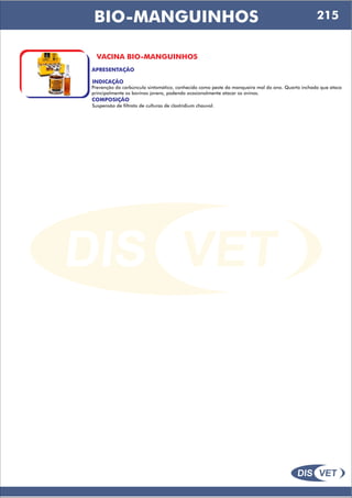 DIS VET
DIS VET
BIO-MANGUINHOS
VACINA BIO-MANGUINHOS
APRESENTAÇÃO
INDICAÇÃO
Prevenção do carbúnculo sintomático, conhecido como peste da manqueira mal do ano. Quarto inchado que ataca
principalmente os bovinos jovens, podendo ocasionalmente atacar os ovinos.
COMPOSIÇÃO
Suspensão de filtrato de culturas de clostridium chauvol.
215
 