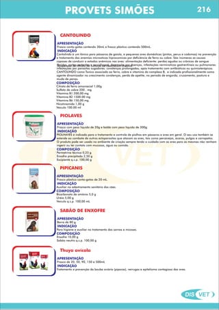 DIS VET
DIS VET
PROVETS SIMÕES
CANTOLINDO
APRESENTAÇÃO
INDICAÇÃO
Frasco conta-gotas contendo 30mL e frasco plástico contendo 500mL.
COMPOSIÇÃO
Suspensão de filtrato de culturas de clostridium chauvol.
Cantolindo é um tônico para pássaros de gaiola, e pequenas aves domésticas (pintos, perus e codomas) na prevenção
e tratamento das anemias microoticas hiprocomicas por deficiência de ferro ou cobre. São inúmeras as causas
capazes de conduzir a estados anêmicos nas aves: alimentação deficiente: perdas agudas ou crônicas de sangue
(feridas, cortes, enterites e coccidioses); depressão por doenças, infestações verminoticas gastrentinais ou pulmonares:
infestações por parasitas sugadores: covalenças prolongadas; após tratamento com antibióticos ou quimioterápicos.
CANTOLINDO como Tonico associado ao ferro, cobre e vitamina do complexo B, e indicado profissionalmente como
agente dinamizador no crescimento covalenças, perda de apetite, no período de engorda, cruzamento, postura e
muda de penas.
Citrato de ferro amoniacial 1,00g
Sulfato de cobre 200 . mg
Vitamina B1 200,00 mg
Vitamina B2 1500.00 mg
Vitamina B6 150,00 mg
Nicotinamida 1,00 g
Veiculo 100.00 ml
PIOLAVES
APRESENTAÇÃO
INDICAÇÃO
Frasco com peso líquido de 20g e balde com peso líquido de 300g.
COMPOSIÇÃO
PIOLHAVES é indicado para o tratamento e controle de piolhos em pássaros e aves em geral. O seu uso também se
estende ao combate de outros ectoparasitas que atacam as aves, tais como percevejos, ácaros, pulgas e carrapatos.
O produto pode ser usado no ambiente de criação sempre tendo o cuidado com as aves para as mesmas não venham
ingerir ou ter contato com mucosas, água ou comida.
Permetrina técnica 0,25 g
Enxofre precipitado 2,50 g
Excipiente q.s.p. 100,00 g
PIPICANIS
APRESENTAÇÃO
INDICAÇÃO
Frasco plástico conta-gotas de 20 mL.
COMPOSIÇÃO
Auxiliar no adestramento sanitário dos cães.
Bicarbonato de amônio 5,0 g
Uréia 5,00 g
Veículo q.s.p. 100,00 mL
SABÃO DE ENXOFRE
APRESENTAÇÃO
INDICAÇÃO
Barra de 80 g.
COMPOSIÇÃO
Para higiene e auxiliar no tratamento das sarnas e micoses.
Enxofre 10,00 g
Sabão neutro q.s.p. 100,00 g
Thuya avícola
APRESENTAÇÃO
INDICAÇÃO
Frasco de 20, 50, 90, 150 e 500mL
Tratamento e prevenção da bouba aviária (pipocas), verrugas e epitelioma contagioso das aves.
216
 
