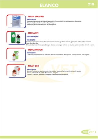 DIS VET
DIS VET
ELANCO
TYLAN SOLUVEL
INDICAÇÃO
Tratamento e controle de Doença Respiratória Crônica (DRC): M.gallisepticum, M.synoviae
Tratamento de enterite necrótica: C.perfringens
Prevenção de sinusite infecciosa: M.gallisepticum
BISOLVON
APRESENTAÇÃO
INDICAÇÃO
Indicações principais: Bronquites e broncopneumonias agudas e crônicas, gripes dos leitões e dos bezerros.
Tosse seca dos cães.
Dificuldades respiratórias por obstrução das vias aéreas por catarro, ou líquidos fetais aspirados durante o parto.
BISOLVOMYCH
INDICAÇÃO
É indicado no tratamento das infecções das vias respiratórias dos eqüinos, suínos, bovinos, cães e gatos.
TYLAN 200
INDICAÇÃO
Bovinos: Tratamento de pneumonia, necrose dos cascos, difteria, metrite e mastite aguda.
Suínos: Tratamento da Artrite, Pneumonia, Erisipela.
Ovinos e Caprinos: Agalaxia Contagiosa, Pleuropneumonia Caprina
218
 