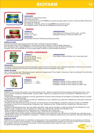 DIS VET
DIS VET
BIOFARM
CYPERBIO
INDICAÇÃO
Mosquicida e carrapaticida para Cães.
Pulverização de animais:
Diluir na proporção de 1mL de CYPERBIO para cada litro de água (repetir os banho à critério do Médico Veterinário);
Pulverização de ambientes:
Nas infestações moderadas, utilizar 1mL de CYPERBIO para cada litro de água.
Nas infestações severas, utilizar 3mL de CYPERBIO para cada litro de água.
BIOTOX
FÓRMULA
Amitraz: 12,5g
Veículo q.s.p.: 100mL
INDICAÇÃO
Carrapaticida, Sarnicida e Piolhicida pulverização para Cães.
MODO DE USAR
Uso externo através de pulverização ou banho de imersão, utilizando as seguintes dosagens:
Sarna Sarcóptica: Diluir 10mL de BIOTOX em 5 Litros de água (repetir os banhos à critério do Médico Veterinário);
Sarna Demodécica: Diluir 10mL de BIOTOX em 2,5 litros de água (repetir os banhos à critério do Médico Veterinário);
Carrapato: Diluir 10mL de BIOTOX em 5 litros de água (repetir os banhos à critério do Médico Veterinário)..
APRESENTAÇÃO
Caixa display com 12 frascos de 40 mL cada - cód. 022;
Embalagem contendo 12 frascos de 250mL cada .
BIOTRIL COMPRIMIDO
FÓRMULA
Ivermectina: 68mcg
Pamoato de pirantel: 144mg
Praziquantel: 50mg
Excipiente q.s.p.: 512mg
INDICAÇÃO
Indicado para cães na prevenção e eliminação de estágios tissulares de larvas (até 30 dias após a infestação) de Dirofilária. Tratamento e controle das
ascaridioses e ancilostomoses. Tratamento contra formas adultas e larvarias dos cestodeos e tricurideos.
MODO DE USAR
Usar 1 comprimido para cada 10kg de peso corporal, repetindo a dosagem após 21 dias. Repetir o tratamento a cada trimestralmente. Não administrar
em cães com menos de 4 semanas de idade.
APRESENTAÇÃO
Caixa display contendo 30 blister com 4 comprimidos cada.
FLOXICLIN
FÓRMULA
Enrofloxacino .......... 10 g
Veículo q.s.p. ......... 100 mL
INDICAÇÃO
FLOXICLIN é uma solução antimicrobiana, com amplo espectro de ação, indicado no tratamento de diversas doenças infecciosas de bovinos, suínos,
ovinos e caprinos, causadas por bactérias GRAM - positivas, GRAM - negativas e microplasmas sensíveis ao Enrofloxacino. FLOXICLIN é eficaz no
tratamento das:
- Enterites bacterianas(agudas, subagudas e crônicas), gastroenterites, diarréias e demais afecções do trato digestivo, de etiologia infecciosa, causadas
por: Escherichia coli e Salmonella spp.
- Infecções dérmicas, tais como piodermite, causadas por: Staphylococcus aureus, Staphylococcus epidermidis, Staphylococcus intermedius, Escherichia
coli, Pseudomonas spp., e Proteus mirabilis.
- Infecções do trato respiratório, tais como pneumonias, broncopneumonias e bronquites(agudas, subagudas e crônicas) causadas por: Bordetella
bronchiseptica, Escherichia coli, Pasteurella spp., Streptococcus spp., Staphylococcus spp., Pseudomonas spp., Klebsiella spp., Haemopilus spp. e
Mycoplasma spp.
- Infecções do aparelho genitourinário, tais como nefrite, pielonefrite, cistite, orquite e prostatite, causadas por Escherichia coli, Staphylococcus spp.,
Streptococcus spp., Pseudomonas spp., Enterobacter spp., Proteus spp., Klebsiella spp., Brucella spp e Mycoplasma spp.
- Otites causadas por Staphylococcus spp., Streptococcus spp., Pseudomonas spp. e Proteus spp
- Mastites causadas por Staphylococcus spp., Streptococcus spp., Escherichia coli, Corinebacterium spp.
- Complexo MMA (metrite, mastite, agalaxia) causado por Staphylococcus spp., Streptococcus spp., Escherichia coli, Klebsiella spp. e Mycoplasma spp.
- Pododermatites causadas por Fusobacterium necrophorum. - Profilaxia nas infecções pós-operatórias tais como: descornas, castrações, laparotomias e
lesões de pele em geral.
MODO DE USAR
FLOXICLIN deve ser aplicado pelas vias subcutânea ou intramuscular. A dose recomendada é 2,5 mg de Enrofloxacino por kg de peso, para bovinos,
suínos, ovinos e caprinos, o que corresponde a 1 mL de FLOXICLIN para cada 40 kg de peso corporal, uma vez ao dia, durante 3-5 dias consecutivos.
Não ultrapassar a dose de 10 mL por local de aplicação. Havendo necessidade de doses superiores, dividir o volume a
ser aplicado em dois pontos de aplicação.
APRESENTAÇÃO
Embalagem contendo 12 frasco ampola com 10mL
Embalagem contendo 12 frasco ampola com 50mL
Embalagem contendo 04 frasco ampola com 500mL cada.
18
 