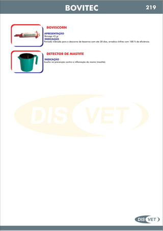 DIS VET
DIS VET
BOVITEC
BOVISCORN
APRESENTAÇÃO
INDICAÇÃO
Pomada indicada para a descorna de bezerros com ate 30 dias, erradica chifres com 100 % de eficiência.
Bisnaga 45 gr
DETECTOR DE MASTITE
INDICAÇÃO
Auxilia na prevenção contra a inflamação da mama (mastite).
219
 