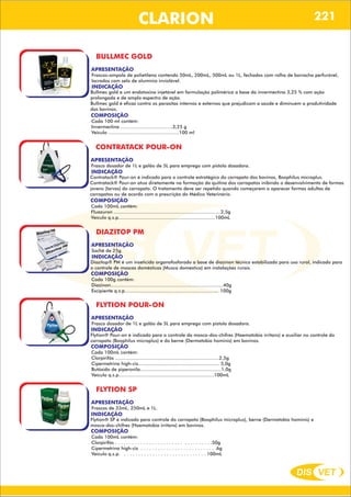 DIS VET
DIS VET
CLARION
BULLMEC GOLD
APRESENTAÇÃO
INDICAÇÃO
Bullmec gold e um endotoxina injetável em formulação polimérica a base da invermectina 3,25 % com ação
prolongada e de amplo espectro de ação.
Bullmec gold é eficaz contra os parasitas internos e externos que prejudicam a saúde e diminuem a produtividade
dos bovinos.
Frascos-ampola de polietileno contendo 50mL, 200mL, 500mL ou 1L, fechados com rolha de borracha perfurável,
lacrados com selo de alumínio inviolável.
COMPOSIÇÃO
Cada 100 ml contém:
Invermectina ……………………………3,25 g
Veiculo ………………………………………100 ml
CONTRATACK POUR-ON
APRESENTAÇÃO
INDICAÇÃO
Contratack® Pour-on é indicado para o controle estratégico do carrapato dos bovinos, Boophilus microplus.
Contratack® Pour-on atua diretamente na formação da quitina dos carrapatos inibindo o desenvolvimento de formas
jovens (larvas) do carrapato. O tratamento deve ser repetido quando começarem a aparecer formas adultas de
carrapatos ou de acordo com a prescrição do Médico Veterinário.
Frasco dosador de 1L e galão de 5L para emprego com pistola dosadora.
COMPOSIÇÃO
Cada 100mL contém:
Fluazuron ...........................................................................2,5g
Veículo q.s.p....................................................................100mL
DIAZITOP PM
APRESENTAÇÃO
INDICAÇÃO
Diazitop® PM é um inseticida organofosforado a base de diazinon técnico estabilizado para uso rural, indicado para
o controle de moscas domésticas (Musca domestica) em instalações rurais.
Sachê de 25g.
COMPOSIÇÃO
Cada 100g contém:
Diazinon...............................................................................40g
Excipiente q.s.p.................................................................. 100g
FLYTION POUR-ON
APRESENTAÇÃO
INDICAÇÃO
Flytion® Pour-on é indicado para o controle da mosca-dos-chifres (Haematobia irritans) e auxiliar no controle do
carrapato (Boophilus microplus) e do berne (Dermatobia hominis) em bovinos.
Frasco dosador de 1L e galão de 5L para emprego com pistola dosadora.
COMPOSIÇÃO
Cada 100mL contém:
Clorpirifós .........................................................................2,5g
Cipermetrina high-cis......................................................... 5,0g
Butóxido de piperonila.........................................................1,0g
Veículo q.s.p...................................................................100mL
FLYTION SP
APRESENTAÇÃO
INDICAÇÃO
Flytion® SP é indicado para controle do carrapato (Boophilus microplus), berne (Dermatobia hominis) e
mosca-dos-chifres (Haematobia irritans) em bovinos.
Frascos de 33mL, 250mL e 1L.
COMPOSIÇÃO
Cada 100mL contém:
Clorpirifós . . . . . . . . . . . . . . . . . . . . . . . . . . . . . . . . . .50g
Cipermetrina high-cis . . . . . . . . . . . . . . . . . . . . . . . . . . .6g
Veículo q.s.p. . . . . . . . . . . . . . . . . . . . . . . . . . . . . . 100mL
221
 