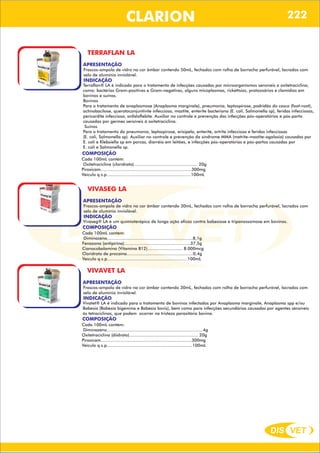 DIS VET
DIS VET
CLARION
TERRAFLAN LA
APRESENTAÇÃO
INDICAÇÃO
Terraflan® LA é indicado para o tratamento de infecções causadas por microorganismos sensíveis a oxitetraciclina,
como: bactérias Gram-positivas e Gram-negativas, alguns micoplasmas, rickéttsias, protozoários e clamídias em
bovinos e suínos.
Bovinos
Para o tratamento de anaplasmose (Anaplasma marginale), pneumonia, leptospirose, podridão do casco (foot-root),
actinobacilose, queratoconjuntivite infecciosa, mastite, enterite bacteriana (E. coli, Salmonella sp), feridas infecciosas,
pericardite infecciosa, onfaloflebite. Auxiliar no controle e prevenção das infecções pós-operatórias e pós-parto
causadas por germes sensíveis à oxitetraciclina.
Suínos
Para o tratamento da pneumonia, leptospirose, erisipela, enterite, artrite infecciosa e feridas infecciosas
(E. coli, Salmonella sp). Auxiliar no controle e prevenção da síndrome MMA (metrite-mastite-agalaxia) causadas por
E. coli e Klebsiella sp em porcas, diarréia em leitões, e infecções pós-operatórias e pós-partos causadas por
E. coli e Salmonella sp.
Frascos-ampola de vidro na cor âmbar contendo 50mL, fechados com rolha de borracha perfurável, lacrados com
selo de alumínio inviolável.
COMPOSIÇÃO
Cada 100mL contém:
Oxitetraciclina (cloridrato)................................................. 20g
Piroxicam......................................................................300mg
Veículo q.s.p.................................................................100mL
VIVASEG LA
APRESENTAÇÃO
INDICAÇÃO
Vivaseg® LA é um quimioterápico de longa ação eficaz contra babesiose e tripanossomose em bovinos.
Frascos-ampola de vidro na cor âmbar contendo 30mL, fechados com rolha de borracha perfurável, lacrados com
selo de alumínio inviolável.
COMPOSIÇÃO
Cada 100mL contém:
Diminazeno..................................................................8,1g
Fenazona (antipirina)...................................................37,5g
Cianocobalamina (Vitamina B12)........................... 8.000mcg
Cloridrato de procaína...................................................0,4g
Veículo q.s.p..............................................................100mL
VIVAVET LA
APRESENTAÇÃO
INDICAÇÃO
Vivatet® LA é indicado para o tratamento de bovinos infectados por Anaplasma marginale, Anaplasma spp e/ou
Babesia (Babesia bigemina e Babesia bovis), bem como para infecções secundárias causadas por agentes sensíveis
às tetraciclinas, que podem ocorrer na tristeza parasitária bovina.
Frascos-ampola de vidro na cor âmbar contendo 30mL, fechados com rolha de borracha perfurável, lacrados com
selo de alumínio inviolável.
COMPOSIÇÃO
Cada 100mL contém:
Diminazeno..........................................................................4g
Oxitetraciclina (diidrato)..................................................... 20g
Piroxicam......................................................................300mg
Veículo q.s.p..................................................................100mL
222
 