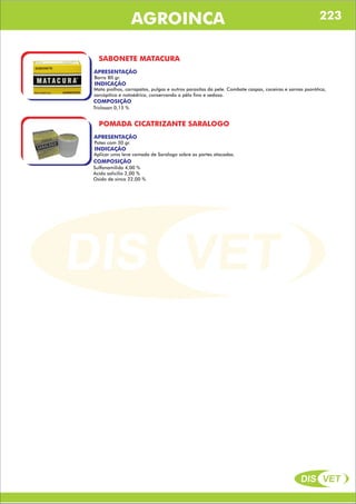 DIS VET
DIS VET
AGROINCA
SABONETE MATACURA
APRESENTAÇÃO
INDICAÇÃO
Mata piolhos, carrapatos, pulgas e outros parasitas da pele. Combate caspas, coceiras e sarnas psorótica,
sarcópitica e notoédrica, conservando o pêlo fino e sedoso.
Barra 80 gr.
COMPOSIÇÃO
Triclosan 0,15 %
POMADA CICATRIZANTE SARALOGO
APRESENTAÇÃO
INDICAÇÃO
Aplicar uma leve camada de Saralogo sobre as partes atacadas.
Potes com 30 gr.
COMPOSIÇÃO
Sulfanamilida 4,00 %
Acido salicilio 2,00 %
Oxido de xinco 22,00 %
223
 