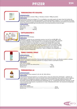 DIS VET
DIS VET
PFIZER
TERRAMICINA PÓ SOLUVEL
APRESENTAÇÃO
INDICAÇÃO
Terramicina pó solúvel com antigerm 77 e um antibiótico com amplo espectro de ação a base de cloridrato de
oxitetraclinica associada ao cloreto de benzetônio. Cloreto de benzetônio antigerm 77 e um composto de amônio
quatenário, pertence ao grupo de detergentes catiônicos. Ele inibe o desenvolvimento de bactérias não eporuladas
comuns. Possui propriedades germicas prevenindo a transmissão bacteriana através da água.
Sachês aluminizados contendo 100g ou fibrolatas contendo 1.000g do produto.
COMPOSIÇÃO
Cada 100 g contem
Terramicina ..........................5,5 g
Antigerm 77 ..........................5,5 g
Veiculo ............................100,00 g
CATTLEMASTER 4
APRESENTAÇÃO
INDICAÇÃO
CattleMaster 4 contém em sua composição amostras vivas do Vírus da IBR, BRSV e PI3
sob a forma liofilizada. O diluente do produto é uma vacina morta contra BVD, composta
por amostras citopáticas e não citopáticas do vírus da Diarréia Viral Bovina, tendo o
hidróxido de alumínio como adjuvante. As amostras virais de IBR e PI3 usadas neste
produto são amostras quimicamente alteradas, tornando-as assim termosensíveis. Estas
amostras ao serem inoculadas nos animais comportam-se como uma amostra inativada,
não resultando em infecção latente ou mesmo em eliminação do vírus, desde que
aplicada sob orientação do médico veterinário. Todos os antígenos são propagados em
linhagem celulares estabelecidas.
Frascos com 5, 10 e 25 doses.
TERRA CORTRIL SPRAY
APRESENTAÇÃO
INDICAÇÃO
Tratamento de querato-conjuntivite infecciosa (pink eye) de bovinos e ovinos, nas afecções oculares e cutâneas,
eczemas, queimaduras, ferimentos acidentais ou cirúrgicos, fístulas e supurações em geral.
Tubo com 125 mL (74 g).
INDICAÇÃO
Cada 100 mL contém:
Terramicina (cloridrato de oxitetraciclina)................................... 6,8 g
Hidrocortisona............................................................................. 2,0 g
Veículo q.s.p........................................................................... 100,0 mL
TERRAMICINA LA
APRESENTAÇÃO
INDICAÇÃO
A Terramicina LA Solução Injetável é um produto estável, à base de oxitetraciclina dihidratada – antibiótico de
amplo espectro, altamente ativo contra um grande número de microrganismos Gram-positivos e Gram-negativos,
certas espécies de micoplasmas,riquétsias e protozoários. A Terramicina LA Solução Injetável apresenta uma
formulação contendo 200 mg de Oxitetraciclina dihidratada por mL,. É rapidamente absorvida, mantendo um alto
nível na corrente sangüínea por um período de 3 a 5 dias. É absolutamente estéril, não necessita de refrigeração
e está pronta para uso.
Frasco ampola de vidro contendo 10, 20, 40, 50, 100 e 250 mL.
INDICAÇÃO
Cada 100 mL contém:
Oxitetraciclina (dihidratada)..................................................................... 20,0g
Veículo q.s.p...................................................... .................................. 100,0 mL
224
 
