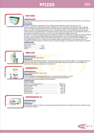 DIS VET
DIS VET
PFIZER
TEAT SEAL
APRESENTAÇÃO
INDICAÇÃO
Teat Seal* é indicado na prevenção de novas infecções intramamárias durante o período seco. Isto
resulta na redução da incidência de mastites subclínicas das vacas na parição e de mastites clínicas no período
seco e na lactação subsequente (pelo menos por 60 dias após a parição). É recomendado que o Teat Seal* seja
usado como parte do manejo de secagem da vaca e controle da mastite. Vacas consideradas livres de mastite
subclínica devem receber Teat Seal* no período da secagem. Outros animais devem ser manejados de acordo com
um programa de controle da mastite ou conforme as recomendações do Médico Veterinário.
Na prática, os critérios de seleção podem ser baseados na mastite e no histórico da contagem de células individuais
das vacas, em testes reconhecidos de detecção da mastite subclínica ou de amostragem bacteriológica. Por
exemplo, quando contagens individuais de célula estão disponíveis, vacas com uma média de contagem menor
que 200.000 células/mL nos 3 meses antes da secagem podem receber Teat Seal*. Um aumento mínimo na
contagem de células durante as 4 últimas semanas, antes da secagem, é considerado normal e pode ser ignorado.
Seringas contendo 4g de infusão intramamária, que corresponde a 2,6 g de subnitrato de bismuto, em veículo de
óleo mineral.
COMPOSIÇÃO
Cada 100 g contem
Terramicina ..........................5,5 g
Antigerm 77 ..........................5,5 g
Veiculo ............................100,00 g
TREO ACE
APRESENTAÇÃO
INDICAÇÃO
Treo ACE é um endectocida (vermífugo e ectoparasiticida) de alta concentração e eficácia, com amplo espectro de
ação. O produto deve ser administrado nas áreas de pele solta do pescoço, na frente ou atrás da paleta, via
subcutânea. No pescoço, a aplicação é intramuscular.
Frascos de vidro com 50 e %)) ml.
PROMONE-E
APRESENTAÇÃO
INDICAÇÃO
romone-E (acetato de medroxiprogesterona) é um derivado da progesterona, tendo
como característica uma atividade progestacional excepcionalmente elevada e
prolongada quando administrado por via subcutânea.
Frasco-ampola contendo 1 mL ou 5 mL.
COMPOSIÇÃO
Cada mL contém:
Acetato de medroxiprogesterona ...................................... 50,00 mg
Polietilenoglicol 4.000 ....................................................... 28,80 mg
Polisorbato 80 ................................................................... 1,92 mg
Cloreto de sódio .............................................................. 8,65 mg
Metiparabeno .................................................................. 1,73 mg
Propilparabeno ................................................................ 0,19 mg
Água destilada .......q.s.p .................................................... 1,00 mL
SPECTRAMAST LC
APRESENTAÇÃO
INDICAÇÃO
Intramamário moderno e exclusivo, que proporciona potente tratamento aos diferentes casos de mastite em vacas
no período da lactação.
Seringa com 10 ml.
225
 