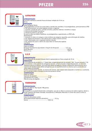 DIS VET
DIS VET
PFIZER
LUTALYASE
APRESENTAÇÃO
INDICAÇÃO
Ações Biológicas Gerais:
As prostaglandinas ocorrem em quase todos os tecidos dos mamíferos. As prostaglandinas, particularmente as PGE
e PGF demonstraram, em certas espécies animais, o seguinte:
1. Aumento, quando do parto, no fluído amniótico, placenta maternal, miométrio e sangue.
2. Estímulo da atividade miométrica.
3. Indução do aborto ou do parto.
No que se refere aos efeitos luteolíticos, as prostaglandinas, especialmente, as PGF2 alfa,
demonstraram:
1. Aumento no útero e no sangue a níveis similares aos exógenos requeridos, para eliminação da luteólise.
2. Ser capazes de atravessar a veia uterina para a artéria ovariana (ovinos).
3. Estar relacionados com a regressão luteínica induzida.
4. Ser capazes de causar o retorno do corpo lúteo na maioria das espécies
mamíferas.
Cartuchos individuais contendo frascos de doses múltiplas de 10 mL ou
30 mL.
COMPOSIÇÃO
Cada mL contém:
Dinoprost Trometamina (equivalente a 5mg/mL de Dinoprost).................. 6,71 mg
Álcool Benzílico........................................................................................... 9,00 mg
Veículo q.s.p................................................................................................ 1,00 mL
E.C.P
APRESENTAÇÃO
INDICAÇÃO
E.C.P. (Cipionato de estradiol) é o 17 (beta) éster ciclopentilpropionato de estradiol “alfa”. Fornece estradiol-17-B,
provavelmente o mais potente dos estrógenos naturais, na forma do éster ciclopentilpropionato, um derivado
altamente solúvel em gordura, com profundos efeitos estrogênicos. Estudos comparativos demonstraram que o
cipionato de estradiol produz efeitos estrogênicos que são qualitativamente os mesmos que os produzidos por
outros ésteres do estradiol.
O estro é prontamente induzido, na maioria dos animais, após injeção deste preparado e mantém-se, usualmente,
por um período similar à duração do estro de ocorrência normal.
E.C.P. (Cipionato de estradiol) Solução Estéril é apresentado em frasco-ampola de 10 mL
COMPOSIÇÃO
Cada mL contém:
Cipionato de estradiol............................... 2 mg
Clorobutanol N.F. anidro.......................... 5 mg
Óleo de caroço de algodão............... 1 mL
FORMOPED
APRESENTAÇÃO
INDICAÇÃO
Formoped® é um potente bactericida e antisséptico, que não se altera na presença de matéria orgânica; destrói o
tecido superficial das lesões ulceradas, excrescências e infiltrações infecciosas no córion dos cascos e entre as
unhas dos animais.
Tubo com 400 mL. Peso líquido 188 gramas
COMPOSIÇÃO
Cada litro do produto contém:
Monometilol dimetil hidantoína (M.M.D.H.) ................ 27,5 g
Veículo ...................................................100,0 mL
226
 