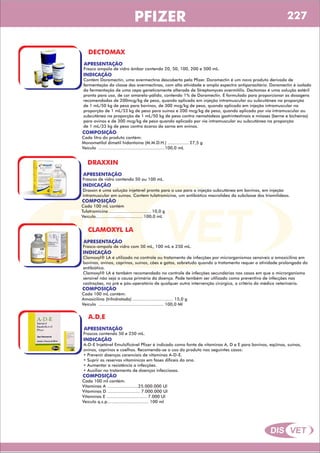 DIS VET
DIS VET
PFIZER
DECTOMAX
APRESENTAÇÃO
INDICAÇÃO
Contém Doramectin, uma avermectina descoberta pela Pfizer. Doramectin é um novo produto derivado de
fermentação da classe das avermectinas, com alta atividade e amplo espectro antiparasitário. Doramectin é isolado
da fermentação de uma cepa geneticamente alterada de Streptomyces avermitilis. Dectomax é uma solução estéril
pronta para uso, de cor amarelo-pálido, contendo 1% de Doramectin. É formulado para proporcionar as dosagens
recomendadas de 200mcg/kg de peso, quando aplicado em injeção intramuscular ou subcutânea na proporção
de 1 mL/50 kg de peso para bovinos, de 300 mcg/kg de peso, quando aplicado em injeção intramuscular na
proporção de 1 mL/33 kg de peso para suínos e 200 mcg/kg de peso, quando aplicado por via intramuscular ou
subcutânea na proporção de 1 mL/50 kg de peso contra nematódeos gastrintestinais e miíases (berne e bicheiras)
para ovinos e de 300 mcg/kg de peso quando aplicado por via intramuscular ou subcutânea na proporção
de 1 mL/33 kg de peso contra ácaros da sarna em ovinos.
Frasco ampola de vidro âmbar contendo 20, 50, 100, 200 e 500 mL.
COMPOSIÇÃO
Cada litro do produto contém:
Monometilol dimetil hidantoína (M.M.D.H.) ................ 27,5 g
Veículo ...................................................100,0 mL
DRAXXIN
APRESENTAÇÃO
INDICAÇÃO
Draxxin é uma solução injetável pronta para o uso para a injeção subcutânea em bovinos, em injeção
intramuscular em suínos. Contem tulatromicina, um antibiótico macrolídeo da subclasse dos triamilídeos.
Frascos de vidro contendo 50 ou 100 mL.
COMPOSIÇÃO
Cada 100 mL contém
Tulatromicina ................................ 10,0 g
Veículo.................................... 100,0 mL
CLAMOXYL LA
APRESENTAÇÃO
INDICAÇÃO
Clamoxyl® LA é utilizado no controle ou tratamento de infecções por microrganismos sensíveis a amoxicilina em
bovinos, ovinos, caprinos, suínos, cães e gatos, sobretudo quando o tratamento requer a atividade prolongada do
antibiótico.
Clamoxyl® LA é também recomendado no controle de infecções secundárias nos casos em que o microrganismo
sensível não seja a causa primária da doença. Pode também ser utilizado como preventivo de infecções nas
castrações, no pré e pós-operatório de qualquer outra intervenção cirúrgica, a critério do médico veterinário.
Frasco-ampola de vidro com 50 mL, 100 mL e 250 mL.
COMPOSIÇÃO
Cada 100 mL contém:
Amoxicilina (trihidratada) ............................... 15,0 g
Veículo .................................................. 100,0 Ml
A.D.E
APRESENTAÇÃO
INDICAÇÃO
A-D-E Injetável Emulsificável Pfizer é indicado como fonte de vitaminas A, D e E para bovinos, eqüinos, suínos,
ovinos, caprinos e coelhos. Recomenda-se o uso do produto nos seguintes casos:
• Prevenir doenças carenciais de vitaminas A-D-E.
• Suprir as reservas vitamínicas em fases difíceis do ano.
• Aumentar a resistência a infecções.
• Auxiliar no tratamento de doenças infecciosas.
Frascos contendo 50 e 250 mL.
COMPOSIÇÃO
Cada 100 ml contém:
Vitaminas A ........................25.000.000 Ul
Vitaminas D ......................... 7.000.000 Ul
Vitaminas E ............................... 7.000 Ul
Veículo q.s.p................................ 100 ml
227
 