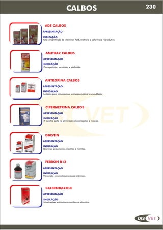 DIS VET
DIS VET
CALBOS
ADE CALBOS
APRESENTAÇÃO
INDICAÇÃO
Alta concentração de vitaminas ADE, melhora a peformace reprodutiva.
AMITRAZ CALBOS
APRESENTAÇÃO
INDICAÇÃO
Carrapaticida, sarnicida, e piolhicida.
ANTROPINA CALBOS
APRESENTAÇÃO
INDICAÇÃO
Antídoto para intoxicações, antiespasmódico broncodilador
CIPERMETRINA CALBOS
APRESENTAÇÃO
INDICAÇÃO
A escolha certa na eliminação de carrapatos e moscas.
DIASTIN
APRESENTAÇÃO
INDICAÇÃO
Diarréias pneumonias mastites e metrites.
FERRON B12
APRESENTAÇÃO
INDICAÇÃO
Prevenção e cura dos processos anêmicos.
CALBENDAZOLE
APRESENTAÇÃO
INDICAÇÃO
Intoxicações, estimulante cardíaco e diurético.
230
 