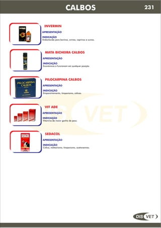 DIS VET
DIS VET
CALBOS
INVERMIN
APRESENTAÇÃO
INDICAÇÃO
Endoctocida para bovinos, ovinos, caprinos e suínos.
MATA BICHEIRA CALBOS
APRESENTAÇÃO
INDICAÇÃO
Econômicos e funcionam em qualquer posição.
PILOCARPINA CALBOS
APRESENTAÇÃO
INDICAÇÃO
Empanzinamento, timpanismo, cólicas.
VIT ADE
APRESENTAÇÃO
INDICAÇÃO
Vitamina de maior ganho de peso.
SEDACOL
APRESENTAÇÃO
INDICAÇÃO
Cólica, meteorismo, timpanismo, acetonemias.
231
 