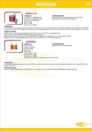 DIS VET
DIS VET
BIOFARM
ADEFarm-B
FÓRMULA
Vitamina A: 15.000.000 UI/Kg
Vitamina D3: 2.200.000 UI/Kg
Vitamina E: 15.000 UI/Kg
Biotina: 0,09g
B.H.T.: 0,125g
Veículo q.s.p.: 1.000g
INDICAÇÃO
Concentrado de vitaminas lipossolúveis e vitamina H, indicado como auxiliar na prevenção e correção das deficiências desses elementos, auxiliando
no crescimento, reprodução, engorda, diminuição da taxa de retenção de placenta e melhorando o estado geral do Bovinos, equideos, suínos e aves.
MODO DE USAR
Produto deve ser administrado misturado a ração total ou no sal mineralizado, nas seguintes doses:
Suínos e Aves: Misturar 0,5Kg de ADEFARM-B por tonelada de ração;
Bovinos de corte e de leite: Misturar 1Kg de ADEFARM-B em 25Kg de sal mineralizado ou em uma tonelada de ração;
Eqüídeos: Misturar 1Kg de ADEFARM-B em 25Kg de sal mineralizado ou em uma tonelada de ração.
APRESENTAÇÃO
Caixa de Papelão contendo 10 pacotes com 1kg cada
Balde plástico contendo 10kg e 20kg cada .
SUPRIMAX
FÓRMULA
Cálcio: 173,4g
Fósforo: 130,050g
Enxofre: 0,039g
Cloro: 78g
Sódio: 52g
Flúor (máximo): 1,3g
Palatabilizante: 100g
Veículo q.s.p.: 1.000g
Solubilidade do fósforo em ácido cítrico a 2% (mínimo): 95%
INDICAÇÃO
Concentrado utilizado para suprir as eventuais eficiências de macroelementos nos bovinos. Muito utilizado também para quem deseja formular seu
próprio sal mineral.
MODO DE USAR
Misturar 1Kg de SUPRIMAX para cada 25Kg de sal mineralizado, ou ainda, adicionar 20Kg de SUPRIMAX por tonelada de ração.
APRESENTAÇÃO
Balde plástico contendo 20kg cada.
20
 