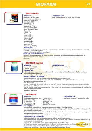 DIS VET
DIS VET
BIOFARM
REVIGOREIDE
FÓRMULA
Vitamina A: 40.000 UI/Kg
Vitamina D3: 120.000 UI/Kg
Vitamina E: 2.000 UI/Kg
Vitamina C: 1,18g
Vitamina B1: 0,6g
Vitamina B2: 0,8g
Vitamina B6: 0.16g
Vitamina B12: 0,0002g
Ácido Pantotênico: 0,96g
Biotina: 2g
Cistina: 9,6g
Colina: 1,6g
Lisina: 26,8g
Metionina: 9,6g
Niacina: 0,18g
Cálcio: 65,2g
Magnésio: 144g
Potássio: 0,10g
B.H.T.: 0,025g
Veículo q.s.p.: 1.000g
APRESENTAÇÃO
Caixa display contendo 20 sachês com 50g cada.
INDICAÇÕES
Suplemento alimentar mineral, vitamínico e aminoácido para reposição imediata de nutrientes, quando o eqüino é
submetido a exercício físico intenso
(esporte, treinamento, trabalho e reprodução).
MODO DE USAR E DOSAGEM
Misturar o conteúdo de 1 sachê de 50g na ração por animal/dia, de preferência após as atividades físicas ou
administrado diretamente na boca
do animal.
BIOTHON Equinos
FÓRMULA
Maltodextrina: 200,00g
Creatina: 800,00g
APRESENTAÇÃO
Pote plástico contendo 1Kg cada.
INDICAÇÕES
Indicado para animais em treinamento favorecendo o aumento da resistência física, hipertrofia da musculatura
magra, ganho de peso além de
retardar a fadiga, melhorando o desempenho.
MODO DE USAR E DOSAGEM
Administração por via oral, fornecido diretamente na boca ou misturado na ração.
Dose inicial: (cavalos adultos) Administrar 120 g/dia de BIOTHON Eqüinos (0,24g/Kg) durante 14 dias. Essa
recomendação poderá ser dividida em
duas doses diárias.
Dose de manutenção: Administrar 40 g/dia de BIOTHON Eqüinos (0,08g/Kg) em dose única diária. Recomendação:
Não suspender a utilização por
mais de 18 dias, se isso ocorrer, deve-se voltar a dose inicial. Não administrar em animais portadores de insuficiência
renal. Ao administrar consulte
seu Médico Veterinário.
ARTRIFARM
FÓRMULA
Sulfato de condroitina A: 190g
Glicosamina: 600g
DL-Metionina: 7,0g
Hidroxiprolina:4,0g
L-Glutamina: 20,0g
APRESENTAÇÃO
Pote Plástico contendo 1 pote com 1kg cada.
INDICAÇÕES
Indicado como coadjuvante no tratamento de patologias ósseas e articulares onde se
necessita de pronto estabelecimento da matriz óssea e/ou cartilaginosa, tais como fraturas, artrites, artroses, sinovites
não infecciosas, osteodistrofias,
dentre outras, e de acordo com a indicação do Médico-Veterinário. Indicado também na prevenção de patologias que
acometem animais atletas devido
ao treinamento excessivo, proteção articular de potros e bezerros em crescimento.
MODO DE USAR E DOSAGEM
Administração por via oral, fornecido diretamente na boca ou misturado na ração.
Administração inicial: Dosagem por 25 dias (2 vezes ao dia). Eqüídeos: 10g, 2 vezes ao dia; bovinos e bubalinos: 5g,
2 vezes ao dia; potros, pôneis e
bezerros: 3g, 2 vezes ao dia; ovinos, caprinos e avestruzes adultos: 5g, 2 vezes
ao dia; ovinos, caprinos e avestruzes filhotes: 1g, 2 vezes ao dia; suínos adultos: 3g, 2 vezes ao dia; leitões: 0,5g,
2 vezes ao dia; outras espécies: Consultar o seu Médico Veterinário.
Manutenção: Administrar a dose acima só uma vez ao dia (dosagem por 50 dias).
L-Lisina: 10,0g
Prolina: 4,0g
Manganês: 6,0g
BHT: 5,0g
Veículo q.s.p.: 1.000g
21
 