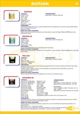 DIS VET
DIS VET
BIOFARM
SUPRIMIX
FÓRMULA
Cobalto: 2,31g
Cobre: 16,9g
Ferro: 18,2g
Iodo: 1,04g
Manganês: 31,9g
Selênio: 0,63g
Zinco: 65g
Veículo q.s.p.: 1.000
APRESENTAÇÃO
Balde plástico contendo 10kg cada.
INDICAÇÕES
Concentrado utilizado para suprir as eventuais deficiências de microelementos nos bovinos. Muito utilizado também
para quem deseja formular seu
próprio sal mineral.
MODO DE USAR E DOSAGEM
Produto deve ser administrado misturado ao sal mineralizado, na dose de 250g a 500g de SUPRIMIX para cada
25Kg de sal mineral.
BIOCLIN-SS
FÓRMULA
Cobalto: 1,27g
Cobre: 33,150g
Enxofre: 490g
Ferro: 98,36g
Veículo q.s.p.: 1.000 g
APRESENTAÇÃO
Balde plástico contendo 10kg cada.
INDICAÇÕES
Misturar 1Kg de BIOCLIN-SS para cada 25Kg de sal mineralizado.
MODO DE USAR E DOSAGEM
Produto deve ser administrado misturado ao sal mineralizado, na dose de 250g a 500g de SUPRIMIX para cada 25Kg
de sal mineral.
PRO-CIO
FÓRMULA
Iodo: 16g
Selênio: 8.010g
Vitamina E.: 300.000UI/Kg
Veículo q.s.p.: 1.000g
APRESENTAÇÃO
Balde plástico contendo 1kg cada .
INDICAÇÕES
Suplemento mineral e vitamínico para bovinos que age diretamente no sistema reprodutivo de fêmeas (diminuição
do intervalo entre o ciclo
ovulatório, maior ovulação, auxílio na sincronização de cio) e de machos (aumento da libido, aumento da
espermatogênese), elevando a taxa
de prenhês do rebanho.
MODO DE USAR E DOSAGEM
Misturar 100g de PRO-CIO para cada 25Kg de sal mineral ou por tonelada de ração.
BIOHORSE-BL
FÓRMULA
Vitamina A: 375.000 UI/Kg
Vitamina D3: 50.000 UI/Kg
Vitamina E: 1.000 UI/Kg
Vitamina B1: 0,27g
Vitamina B2: 0,471g
Vitamina B6: 0.078g
Vitamina B12: 0,001g
Ácido Pantotênico: 0,46g
Biotina: 0,15g
Lisina: 20g
Niacina: 1,1g
Fósforo: 99,2g
Cálcio: 202,2g
APRESENTAÇÃO
GRANEL
Balde plástico contendo 10kg cada - cód. 054;
Balde plástico contendo 20Kg cada - cód. 055;
FRACIONADO
Caixa de Papelão contendo 10 pacotes com 1kg
cada - cód.062;
Balde plástico contendo 20 pacotes com 1kg cada
INDICAÇÕES
Suplemento mineral, vitamínico e aminoácido para Eqüinos em todas as suas fases de vida. Possui lisina e biotina
que são essenciais para manutenção de pêlos e cascos.
MODO DE USAR E DOSAGEM
Produto deve ser administrado misturado a ração total ou no sal mineralizado (acompanha copo dosador), nas
seguintes doses:
Potros de até 1 ano: ½ dose por animal/dia;
Potros acima de 1 ano, garanhões e cavalos em treinamento: 1 dose e meia por animal/dia;
Éguas em terço final de gestação ou em lactação: 1 dose e meia por animal/dia.
Magnésio: 11,1g
Cobalto: 0,006g
Cobre: 0,47g
Ferro: 2,96g
Iodo: 0,006g
Manganês: 2,38g
Selênio:0,004g
Zinco: 2,97g
B.H.T.:0,125g
Fluor (máximo): 0,99g
Veículo q.s.p.: 1.000g
Solubilidade do fósforo em ácido cítrico a 2% (mínimo): 95%
22
 