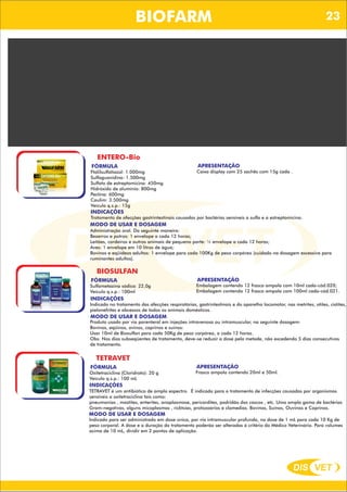 DIS VET
DIS VET
BIOFARM
BIOMAST
FÓRMULA
Cobalto: 2,31g
Cobre: 16,9g
Ferro: 18,2g
Iodo: 1,04g
Manganês: 31,9g
Selênio: 0,63g
Zinco: 65g
Veículo q.s.p.: 1.000
APRESENTAÇÃO
Balde plástico contendo 10kg cada.
INDICAÇÕES
Concentrado utilizado para suprir as eventuais deficiências de microelementos nos bovinos. Muito utilizado também
para quem deseja formular seu próprio sal mineral.
MODO DE USAR E DOSAGEM
Produto deve ser administrado misturado ao sal mineralizado, na dose de 250g a 500g de SUPRIMIX para cada 25Kg
de sal mineral.
ENTERO-Bio
FÓRMULA
Ftalilsulfatiazol: 1.000mg
Sulfaguanidina: 1.500mg
Sulfato de estreptomicina: 450mg
Hidróxido de alumínio: 800mg
Pectina: 600mg
Caulim: 3.500mg
Veículo q.s.p.: 15g
APRESENTAÇÃO
Caixa display com 25 sachês com 15g cada .
INDICAÇÕES
Tratamento de afecções gastrintestinais causadas por bactérias sensíveis a sulfa e a estreptomicina.
MODO DE USAR E DOSAGEM
Administração oral. Da seguinte maneira:
Bezerros e potros: 1 envelope a cada 12 horas;
Leitões, cordeiros e outros animais de pequeno porte: ½ envelope a cada 12 horas;
Aves: 1 envelope em 10 litros de água;
Bovinos e eqüídeos adultos: 1 envelope para cada 100Kg de peso corpóreo (cuidado na dosagem excessiva para
ruminantes adultos).
BIOSULFAN
FÓRMULA
Sulfametazina sódica: 22,0g
Veículo q.s.p.: 100ml
APRESENTAÇÃO
Embalagem contendo 12 frasco ampola com 10ml cada-cód.020;
Embalagem contendo 12 frasco ampola com 100ml cada-cód.021.
INDICAÇÕES
Indicado no tratamento das afecções respiratórias, gastrintestinais e do aparelho locomotor, nas metrites, otites, cistites,
pielonefrites e abcessos de todos os animais domésticos.
MODO DE USAR E DOSAGEM
Produto usado por via parenteral em injeções intravenosa ou intramuscular, na seguinte dosagem:
Bovinos, eqüinos, ovinos, caprinos e suínos:
Usar 10ml de Biosulfan para cada 50Kg de peso corpóreo, a cada 12 horas.
Obs: Nos dias subseqüentes de tratamento, deve-se reduzir a dose pela metade, não excedendo 5 dias consecutivos
de tratamento.
TETRAVET
FÓRMULA
Oxitetraciclina (Cloridrato): 20 g
Veículo q.s.p.: 100 mL
APRESENTAÇÃO
Frasco ampola contendo 20ml e 50ml.
INDICAÇÕES
TETRAVET é um antibiótico de amplo espectro. É indicado para o tratamento de infecções causadas por organismos
sensíveis a oxitetraciclina tais como:
pneumonias , mastites, enterites, anaplasmose, pericardites, podridão dos cascos , etc. Uma ampla gama de bactérias
Gram-negativas, alguns micoplasmas , ricktsias, protozoários e clamedias. Bovinos, Suínos, Ouvinos e Caprinos.
MODO DE USAR E DOSAGEM
Indicado para ser administrado em dose única, por via intramuscular profunda, na dose de 1 mL para cada 10 Kg de
peso corporal. A dose e a duração do tratamento poderão ser alteradas à critério do Médico Veterinário. Para volumes
acima de 10 mL, dividir em 2 pontos de aplicação.
23
 