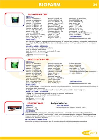 DIS VET
DIS VET
BIOFARM
BIO-OSTRICH CRIA
FÓRMULA
Vitamina A: 800.000 UI
Vitamina D3: 200.000 UI
Vitamina E: 2.667 UI
Vitamina K: 200,000 mg
Vitamina B1: 200,000 mg
Vitamina B2: 533,333 mg
Vitamina B6: 266,667 mg
Vitamina B12: 6.667,000 µg
Biotina: 13,333 mg
Niacina: 4.000,000 mg
Ácido Pantotênico: 933,333 mg
Ácido Fólico: 133,333 mg
Colina: 1.200,000 mg
APRESENTAÇÃO
Balde plástico contendo 10kg cada .
INDICAÇÕES
BIO-OSTRICH CRIA é um suplemento alimentar composto de vitaminas, sais minerais e aminoácidos importantes na
alimentação dos filhotes de 0 a 90 dias, desenvolvido e balanceado para estimular o desenvolvimento normal dos
filhotes.
MODO DE USAR E DOSAGEM
Fornecer 15 g por animal/dia misturados na
ração ou conforme tabela abaixo:
Idade do animal -- kg do produto por tonelada de ração
0 a 1 mês ----------------------- 100
1 a 2 meses ---------------------- 50
2 a 3 meses -----------------------30
Arginina: 700,000 mg
Histidina: 266,667 mg
Isoleucina: 633,333 mg
Leucina: 1.033,333 mg
Lisina: 766,667 mg
Metionina: 233,333 mg
Fenilalanina: 600,000 mg
Treonina: 466,667 mg
Triptofano: 333,333 mg
Valina:566,667 mg
Cálcio: 262,198 g
Fósforo: 5,0000 g
Magnésio: 3,3333 g
Manganês: 20.000,000 mg
Zinco:5.333,333 mg
Cobre: 1.000,000 mg
Iodo: 33,333 mg
Cobalto: 6,667 mg
Ferro: 2.333,333 mg
Selênio: 20,000 mg
Flúor (Máx.): 49,720 g
Antioxidante: 125,000 mg
Solubilidade do Fósforo (P) em Ácido
Cítrico a 2% (Min.) ......... 95,000
BIO-OSTRICH RECRIA
FÓRMULA
Vitamina A: 180.000 UI
Vitamina D3: 40.000 UI
Vitamina E: 200 UI
Vitamina K: 40,000 mg
Vitamina B1: 40,000 mg
Vitamina B2: 100,000 mg
Vitamina B6: 50,000 mg
Vitamina B12: 200,000 µg
Biotina: 2,000 mg
Niacina: 1.200,000 mg
Ácido Pantotênico: 160,000 mg
Ácido Fólico: 20,000 mg
Colina: 1.200,000 mg
APRESENTAÇÃO
Balde plástico contendo 10kg cada.
INDICAÇÕES
BIO-OSTRICH RECRIA é um suplemento alimentar composto de vitaminas, sais minerais e aminoácidos importantes na
alimentação diária dos animais
de 3 a 24 meses, desenvolvido e balanceado para completar as necessidades dos animais jovens.
MODO DE USAR E DOSAGEM
Fornecer 50 g por animal/dia misturado na ração ou conforme tabela abaixo:
Idade do animal -- kg do produto por tonelada de ração
3 a 6 meses -------------- 62,5
6 a 12 meses ------------- 50
12 a 24 meses ------------ 40
Arginina: 150,000 mg
Isoleucina: 136,000 mg
Leucina: 220,000 mg
Lisina: 160,000 mg
Metionina: 48,000 mg
Treonina: 100,000 mg
Cálcio: 344,629 g
Fósforo: 5,000 g
Magnésio: 0,600 g
Manganês: 4.000,000 mg
Zinco: 560,000 mg
Cobre: 300,000 mg
Iodo: 20,000 mg
Cobalto: 6,000 mg
Ferro: 400,000 mg
Selênio: 2,000 mg
Flúor (Máx.): 49,720 mg
Antioxidante: 125,000 mg
Solubilidade do Fósforo (P) em Ácido Cítrico a
2% (Min.): 95,000 %
EQUITRAT Gold
FÓRMULA
Ivermectina: 1,87g
Veículo q.s.p.: 100g
Antiparasitários
APRESENTAÇÃO
Seringa plástica auto dosadora contendo 6,42g.
INDICAÇÕES
Endectocida oral de amplo espectro, indicadop no tratamento e controle dos vermes redondos gastrintestinais,
pulmonares e chatos (tênias). EQUITRAT Gold é eficaz contra grandes e pequenos estrôngilos nos estados adultos e
imaturos, gátricos habronemose em suas formas gástrica e cutânea e contra Gasterophilus spp e microfilariose com
apliacação em dose única. Equideos.
MODO DE USAR E DOSAGEM
Administrar por via oral, calculando o peso do animal e ajustando o êmbolo ao peso correspondente.
24
 