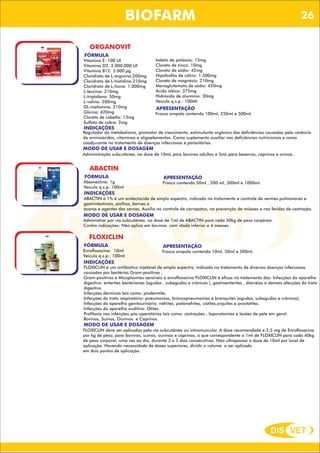 DIS VET
DIS VET
BIOFARM
ORGANOVIT
FÓRMULA
Vitamina E: 100 UI
Vitamina D2: 2.000.000 UI
Vitamina B12: 5.000 µg
Cloridrato de L-arginina:200mg
Cloridrato de L-histidina:210mg
Cloridrato de L-lisina: 1.000mg
L-leucina: 210mg
L-triptofano: 50mg
L-valina: 200mg
DL-metionina: 210mg
Glicina: 420mg
Cloreto de cobalto: 13mg
Sulfato de cobre: 2mg
APRESENTAÇÃO
Frasco ampola contendo 100ml, 250ml e 500ml.
INDICAÇÕES
Regulador do metabolismo, promotor de crescimento, estimulante orgânico das deficiências causadas pela carência
de aminoácidos, vitaminas e oligoelementos. Como suplemento auxiliar nas deficiências nutricionais e como
coadjuvante no tratamento de doenças infecciosas e parasitárias.
MODO DE USAR E DOSAGEM
Iodeto de potássio: 15mg
Cloreto de zinco: 10mg
Cloreto de sódio: 42mg
Hipofosfito de cálcio: 1.500mg
Cloreto de magnésio: 210mg
Monoglutamato de sódio: 420mg
Ácido oléico: 375mg
Hidróxido de alumínio: 30mg
Veículo q.s.p.: 100Ml
Administração subcutânea, na dose de 10mL para bovinos adultos e 5mL para bezerros, caprinos e ovinos..
ABACTIN
FÓRMULA
Abamectina: 1g
Veículo q.s.p: 100ml
APRESENTAÇÃO
Frasco contendo 50ml , 200 ml, 500ml e 1000ml.
INDICAÇÕES
ABACTIN a 1% é um endectocida de amplo espectro, indicado no tratamento e controle de vermes pulmonares e
gastrintestinais, piolhos, bernes e
ácaros e agentes das sarnas. Auxilia no controle de carrapatos, na prevenção de miíases e nas feridas de castração.
MODO DE USAR E DOSAGEM
Administrar por via subcutânea, na dose de 1ml de ABACTIN para cada 50kg de peso corpóreo.
Contra indicações: Não aplica em bovinos com idade inferior a 4 messes.
FLOXICLIN
FÓRMULA
Enrofloxacina: 10ml
Veículo q.s.p.: 100ml
APRESENTAÇÃO
Frasco ampola contendo 10ml, 50ml e 500ml.
INDICAÇÕES
FLOXICLIN é um antibiótico injetável de amplo espectro, indicado no tratamento de diversas doenças infecciosas
causadas por bactérias Gram-positivas ,
Gram-positivas e Micoplasmas sensíveis a enrofloxacina FLOXICLIN é eficaz no tratamento das: Infecções do aparelho
digestivo: enterites bacterianas (agudas , subagudas e crônicas ), gastroenterites , diarréias e demais afecções do trato
digestivo.
Infecções dérmicas tais como: piodermite.
Infecções do trato respiratório: pneumonias, broncopneumonias e bronquites (agudas, subagudas e crônicas).
Infecções do aparelho genitourinário: nefrites, pielonefrites, cistites,orquites e prostatites.
Infecções do aparelho auditivo: Otites.
Profilaxia nas infecções pós-operatórias tais como: castrações , laparotomias e lesões de pele em geral.
Bovinos, Suínos, Ouvinos e Caprinos.
MODO DE USAR E DOSAGEM
FLOXICLIN deve ser aplicados pela via subcutânea ou intramuscular. A dose recomendada é 2,5 mg de Enrofloxacina
por kg de peso, para bovinos, suínos, ouvinos e caprinos, o que correspondente a 1ml de FLOXICLIN para cada 40kg
de peso corporal, uma vez ao dia, durante 3 a 5 dias consecutivos. Não ultrapassar a dose de 10ml por local de
aplicação. Havendo necessidade de doses superiores, dividir o volume a ser aplicado
em dois pontos de aplicação.
26
 
