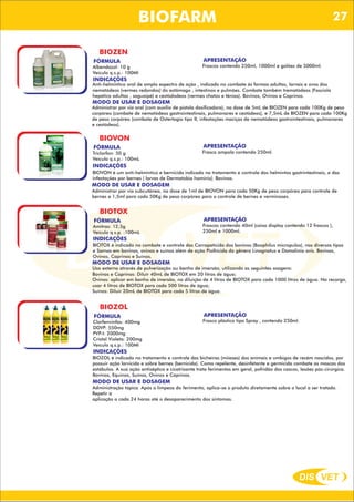DIS VET
DIS VET
BIOFARM
BIOZEN
FÓRMULA
Albendazol: 10 g
Veículo q.s.p.: 100Ml
APRESENTAÇÃO
Frascos contendo 250ml, 1000ml e galões de 5000ml.
INDICAÇÕES
Anti-helmíntico oral de amplo espectro de ação , indicado no combate ás formas adultas, larvais e ovos dos
nematódeos (vermes redondos) do estômago , intestinos e pulmões. Combate também trematódeos (Fasciola
hepática adultas , saguaipé) e cestódodeos (vermes chatos e tênias). Bovinos, Ovinos e Caprinos.
MODO DE USAR E DOSAGEM
Administrar por via oral (com auxílio de pistola dosificadora), na dose de 5mL de BIOZEN para cada 100Kg de peso
corpóreo (combate de nematódeos gastrointestinais, pulmonares e cestódeos), e 7,5mL de BIOZEN para cada 100Kg
de peso corpóreo (combate de Ostertagia tipo II, infestações maciças de nematódeos gastrointestinais, pulmonares
e cestódeos).
BIOVON
FÓRMULA
Triclorfon: 50 g
Veículo q.s.p.: 100mL
APRESENTAÇÃO
Frasco ampola contendo 250ml.
INDICAÇÕES
BIOVON é um anti-helmíntico e bernicida indicado no tratamento e controle dos helmintos gastrintestinais, e das
infestações por bernes ( larvas de Dermatobia hominis). Bovinos.
MODO DE USAR E DOSAGEM
Administrar por via subcutânea, na dose de 1ml de BIOVON para cada 50Kg de peso corpóreo para controle de
bernes e 1,5ml para cada 50Kg de peso corpóreo para o controle de bernes e verminoses.
BIOTOX
FÓRMULA
Amitraz: 12,5g
Veículo q.s.p. :100mL
APRESENTAÇÃO
Frascos contendo 40ml (caixa display contendo 12 frascos ),
250ml e 1000ml.
INDICAÇÕES
BIOTOX é indicado no combate e controle das Carrapaticida dos bovinos (Boophilus micropulos), nos diversos tipos
e Sarnas em bovinos, ovinos e suínos além de ação Piolhicida do gênero Linognatus e Damalinia ovis. Bovinos,
Ovinos, Caprinos e Suínos.
MODO DE USAR E DOSAGEM
Uso externo através de pulverização ou banho de imersão, utilizando as seguintes osagens:
Bovinos e Caprinos: Diluir 40mL de BIOTOX em 20 litros de água;
Ovinos: aplicar em banho de imersão, na diluição de 4 litros de BIOTOX para cada 1000 litros de água. Na recarga,
usar 4 litros de BIOTOX para cada 500 litros de água;
Suínos: Diluir 20mL de BIOTOX para cada 5 litros de água.
BIOZOL
FÓRMULA
Clorfenvinfós: 400mg
DDVP: 550mg
PVP-I: 2000mg
Cristal Violeta: 200mg
Veículo q.s.p.: 100Ml
APRESENTAÇÃO
Frasco plástico tipo Spray , contendo 250ml.
INDICAÇÕES
BIOZOL é indicado no tratamento e controle das bicheiras (miíases) dos animais e umbigos de recém nascidos, por
possuir ação larvicida e sobre bernes (bernicida). Como repelente, desinfetante e germicida combate as moscas dos
estábulos. A sua ação antiséptica e cicatrizante trata ferimentos em geral, pofridão dos cascos, lesões pós-cirúrgica.
Bovinos, Equinos, Suínos, Ovinos e Caprinos.
MODO DE USAR E DOSAGEM
Administração tópica. Após a limpeza do ferimento, aplica-se o produto diretamente sobre o local a ser tratado.
Repetir a
aplicação a cada 24 horas até o desaparecimento dos sintomas.
27
 