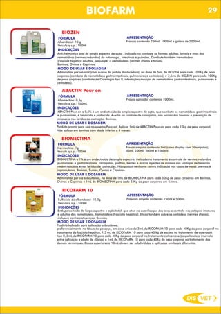 DIS VET
DIS VET
BIOFARM
BIOZEN
FÓRMULA
Albendazol: 10 g
Veículo q.s.p.: 100Ml
APRESENTAÇÃO
Frascos contendo 250ml, 1000ml e galões de 5000ml.
INDICAÇÕES
Anti-helmíntico oral de amplo espectro de ação , indicado no combate ás formas adultas, larvais e ovos dos
nematódeos (vermes redondos) do estômago , intestinos e pulmões. Combate também trematódeos
(Fasciola hepática adultas , saguaipé) e cestódodeos (vermes chatos e tênias).
Bovinos, Ovinos e Caprinos.
MODO DE USAR E DOSAGEM
Administrar por via oral (com auxílio de pistola dosificadora), na dose de 5mL de BIOZEN para cada 100Kg de peso
corpóreo (combate de nematódeos gastrointestinais, pulmonares e cestódeos), e 7,5mL de BIOZEN para cada 100Kg
de peso corpóreo (combate de Ostertagia tipo II, infestações maciças de nematódeos gastrointestinais, pulmonares e
cestódeos).
ABACTIN Pour on
FÓRMULA
Abamectina: 0,5g
Veículo q.s.p.: 100mL
APRESENTAÇÃO
Frasco aplicador contendo 1000ml.
INDICAÇÕES
ABACTIN Pour on a 0,5% é um endectocida de amplo espectro de ação, que combate os nematódeos gastrintestinais
e pulmonares, é bernicida e piolhicida. Auxilia no controle de carrapatos, nas sarnas dos bovinos e prevenção de
miíases e nas feridas de castração. Bovinos.
MODO DE USAR E DOSAGEM
Produto pronto para uso no sistema Pour-on. Aplicar 1mL de ABACTIN Pour-on para cada 10kg de peso corporal.
Não aplicar em bovinos com idade inferior a 4 meses.
BIOMECTINA
FÓRMULA
Ivermectina: 1g
Veículo q.s.p.: 100Ml
APRESENTAÇÃO
Frasco ampola contendo 1ml (caixa display com 50ampolas),
50ml, 200ml, 500ml e 1000ml.
INDICAÇÕES
BIOMECTINA a 1% é um endectocida de amplo espectro, indicado no tratamento e controle de vermes redondos
pulmonares e gastrintestinais, carrapatos, piolhos, bernes e ácaros agentes de miíases dos umbigos de bezerros
recém nascidos e nas feridas de castrações. Não possui nenhuma contra indicação nos casos de vacas prenhas e
reprodutores. Bovinos, Suínos, Ovinos e Caprinos.
MODO DE USAR E DOSAGEM
Administrar por via subcutânea, na dose de 1mL de BIOMECTINA para cada 50Kg de peso corpóreo em Bovinos,
Ovinos e Caprinos e 1mL de BIOMECTINA para cada 33Kg de peso corpóreo em Suínos.
RICOFARM 10
FÓRMULA
Sulfóxido de albendazol: 10,0g
Veículo q.s.p.: 100Ml
APRESENTAÇÃO
Frascom ampola contendo 250ml e 500ml.
INDICAÇÕES
Endoparasiticida de largo espectro e ação total, que atua na esterilização dos ovos e controle nos estágios imaturos
e adultos dos nematódeos, tramatódeos (Fasciola hepática). Eficaz também sobre os cestódeos (vermes chatos),
inclusive contra cisticercose. Bovinos.
MODO DE USAR E DOSAGEM
Produto indicado para aplicação subcutânea,
preferencialmente na tábua do pescoço, em dose única de 2mL de RICOFARM 10 para cada 40Kg de peso corporal no
tratamento da fasciola hepática, 1,5 mL de RICOFARM 10 para cada 40 kg de escoço no tratamento de ostertagia
tipo II, 3mL de RICOFARM 10 para cada 40Kg de peso corporal no tratamento cisticercose (respeitando o intervalo
entre aplicação e abate de 40dias) e 1mL de RICOFARM 10 para cada 40Kg de peso corporal no tratamento das
demais verminoses. Doses superiores a 10mL devem ser subdivididas e aplicadas em locais diferentes.
29
 
